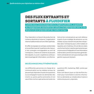 48
48/Quelleévolutionpourdigitalisersarelationclient
DESFLUXENTRANTSET
SORTANTSÀFLUIDIFIER
Comme nous l’avons évoqué dans le chapitre précédent, la question
du changement de mentalité et de culture s’est déjà imposée avec le rôle
de plus en plus prépondérant des médias sociaux.
Pour répondre à ce besoin de production de
contenusdestinésàl’externe,l’organisation
internetraditionnelleestloind’êtreoptimale.
Eneffet,leséquipesnesontpascoordonnées
etneprofitentpasdel’expériencedechacun,
ni des synergies envisageables au sein de
l’entreprise. L’interne et l’externe ne peuvent
êtreséparés,ilyaune«expériencecontinue»
danslepartagedel’information.Lesinforma-
tions et les connaissances qui sont obtenus
à partir d’une stratégie de présence sur les
médias sociaux doivent ensuite être réinjec-
tées dans l’entreprise pour y être traitées et
repartiesversl’extérieur.Onestdèslorsdans
uneformed’action-réactionpermanenteavec
unprocessusd’intégrationd’uneinformation
externedansunefonctionbusinessgénérale-
mentcentralisée(onverraplustardquecette
gestionvapouvoirévoluer).
Les différentes personnes en charge de la
communication sur les médias sociaux ne
peuventpasrépondreàtouteslesquestions
ou accompagner toutes les demandes des
clients ou autres parties prenantes (il est
rare d’être à la fois spécialiste de toutes les
questions RH, marketing, RD, ventes par
exemple).
Elles vont devoir jouer un rôle de filtre hu-
main pour transmettre la bonne informa-
tion ou demande au collaborateur le plus à
même de pouvoir y répondre.
DES ÉCHANGES MULTITHÉMATIQUES
 