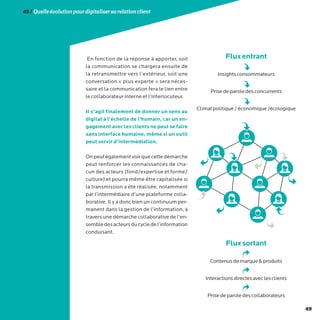 49
49/Quelleévolutionpourdigitalisersarelationclient
En fonction de la réponse à apporter, soit
la communication se chargera ensuite de
la retransmettre vers l’extérieur, soit une
conversation « plus experte » sera néces-
saire et la communication fera le lien entre
le collaborateur interne et l’interlocuteur.
Il s’agit finalement de donner un sens au
digital à l’échelle de l’humain, car un en-
gagement avec les clients ne peut se faire
sans interface humaine, même si un outil
peut servir d’intermédiation.
Onpeutégalementvoirquecettedémarche
peut renforcer les connaissances de cha-
cun des acteurs (fond/expertise et forme/
culture) et pourra même être capitalisée si
la transmission a été réalisée, notamment
par l’intermédiaire d’une plateforme colla-
borative. Il y a donc bien un continuum per-
manent dans la gestion de l’information, à
traversunedémarchecollaborative de l’en-
sembledesacteursducycledel’information
conduisant.
Fluxentrant
Insightsconsommateurs
Prisedeparoledesconcurrents
Climatpolitique/économique/écologique
Fluxsortant
Contenusdemarqueproduits
Interactionsdirectesaveclesclients
Prisedeparoledescollaborateurs
 