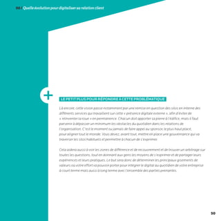 50
50/Quelleévolutionpourdigitalisersarelationclient
LEPETITPLUSPOURRÉPONDREÀCETTEPROBLÉMATIQUE
Là encore, cette vision passe notamment par une remise en question des silos en interne des
différents services qui travaillent sur cette « présence digitale externe », afin d’éviter de
« réinventer la roue » en permanence. Chacun doit apporter sa pierre à l’édifice, mais il faut
parvenir à dépasser un minimum les obstacles du quotidien dans les relations de
l’organisation. C’est le moment ou jamais de faire appel au sponsor, le plus haut placé,
pour aligner tout le monde. Vous devez, avant tout, mettre en place une gouvernance qui va
traverser les silos habituels et permettre à chacun de s’exprimer.
Cela aidera aussi à voir les zones de différence et de recouvrement et de trouver un arbitrage sur
toutes les questions, tout en donnant aux gens les moyens de s’exprimer et de partager leurs
expériences et leurs pratiques. Le but sera donc de déterminer les principaux gisements de
valeurs où votre effort va pouvoir porter pour intégrer le digital au quotidien de votre entreprise
à court terme mais aussi à long terme avec l’ensemble des parties prenantes.
 