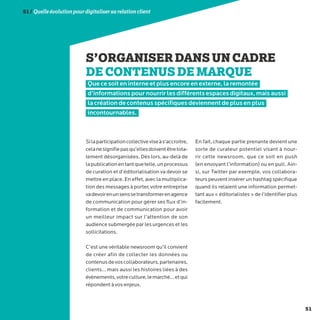 51
51/Quelleévolutionpourdigitalisersarelationclient
S’ORGANISERDANSUNCADRE
DECONTENUSDEMARQUE
Que ce soit en interne et plus encore en externe, la remontée
d’informations pour nourrir les différents espaces digitaux, mais aussi
la création de contenus spécifiques deviennent de plus en plus
incontournables.
Silaparticipationcollectiveviseàs’accroitre,
celanesignifiepasqu’ellesdoiventêtretota-
lement désorganisées. Dès lors, au-delà de
lapublicationentantquetelle,unprocessus
de curation et d’éditorialisation va devoir se
mettre en place. En effet, avec la multiplica-
tion des messages à porter, votre entreprise
vadevoirenunsenssetransformerenagence
de communication pour gérer ses flux d’in-
formation et de communication pour avoir
un meilleur impact sur l’attention de son
audience submergée par les urgences et les
sollicitations.
C’est une véritable newsroom qu’il convient
de créer afin de collecter les données ou
contenusdevoscollaborateurs,partenaires,
clients… mais aussi les histoires liées à des
évènements,votreculture,lemarché…etqui
répondent à vos enjeux.
En fait, chaque partie prenante devient une
sorte de curateur potentiel visant à nour-
rir cette newsroom, que ce soit en push
(en envoyant l’information) ou en pull. Ain-
si, sur Twitter par exemple, vos collabora-
teurs peuvent insérer un hashtag spécifique
quand ils relaient une information permet-
tant aux « éditorialistes » de l’identifier plus
facilement.
 