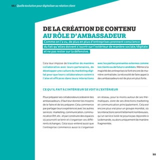 55
55/Quelleévolutionpourdigitalisersarelationclient
DELACRÉATIONDECONTENU
AURÔLED’AMBASSADEUR
Comme on l’a vu, de plus en plus d’entreprises prennent conscience
du fait qu’elles doivent s’ouvrir sur l’extérieur de manière sociale/digitale
et ne pas rester sur la défensive.
Cela leur impose de travailler de manière
collaborative avec leurs partenaires, de
développer une culture du marketing digi-
tal pour que leurs collaborateurs soient à
l’aise et efficaces dans leurs interactions
aveclespartiesprenantesexternescomme
lesclientsoudefuturscandidats.Mêmesila
majoritédesentrepriseslefontencoredema-
nièrecentralisée,lanécessitédefaireappelà
desambassadeursestdeplusenplusforte.
Pourpréparersescollaborateursàdevenirdes
ambassadeurs,ilfautleurdonnerlesmoyens
de le faire et de les préparer. Cela commence
parpartagerleursexpériencesaveclesautres
services:marketing,communication,commu-
nicationRH,etc. etparconstruiredesespaces
où pourront se tenir et s’organiser ces diffé-
rents échanges. Cela sous-entend aussi que
l’entreprise commence aussi à s’organiser
en réseau, pour le moins autour de ses thé-
matiques, voire de ses directions marketing
et communication principalement. Cela est
encore plus vrai pour un groupe mondial, où
lesinteractionsseronttellementnombreuses,
qu’un service isolé ne pourra pas répondre à
lademande,oualorsuniquementdemanière
fragmentée.
CE QU’IL FAIT À L’INTÉRIEUR SE VOIT À L’EXTÉRIEUR
 