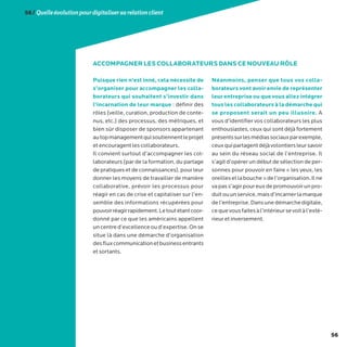 56
56/Quelleévolutionpourdigitalisersarelationclient
Puisque rien n’est inné, cela nécessite de
s’organiser pour accompagner les colla-
borateurs qui souhaitent s’investir dans
l’incarnation de leur marque : définir des
rôles (veille, curation, production de conte-
nus, etc.) des processus, des métriques, et
bien sûr disposer de sponsors appartenant
autopmanagementquisoutiennentleprojet
et encouragent les collaborateurs.
Il convient surtout d’accompagner les col-
laborateurs (par de la formation, du partage
de pratiques et de connaissances), pour leur
donner les moyens de travailler de manière
collaborative, prévoir les processus pour
réagir en cas de crise et capitaliser sur l’en-
semble des informations récupérées pour
pouvoirréagirrapidement.Letoutétantcoor-
donné par ce que les américains appellent
uncentred’excellenceoud’expertise.Onse
situe là dans une démarche d’organisation
desfluxcommunicationetbusinessentrants
et sortants.
Néanmoins, penser que tous vos colla-
borateurs vont avoir envie de représenter
leur entreprise ou que vous allez intégrer
tous les collaborateurs à la démarche qui
se proposent serait un peu illusoire. A
vous d’identifier vos collaborateurs les plus
enthousiastes, ceux qui sont déjà fortement
présentssurlesmédiassociauxparexemple,
ceuxquipartagentdéjàvolontiersleursavoir
au sein du réseau social de l’entreprise. Il
s’agit d’opérer un début de sélection de per-
sonnes pour pouvoir en faire « les yeux, les
oreillesetlabouche»del’organisation.Ilne
vapass’agirpoureuxdepromouvoirunpro-
duitouunservice,maisd’incarnerlamarque
del’entreprise.Dansunedémarchedigitale,
cequevousfaitesàl’intérieursevoitàl’exté-
rieur et inversement.
ACCOMPAGNER LES COLLABORATEURS DANS CE NOUVEAU RÔLE
 