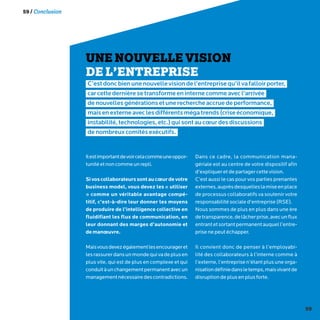 59
59 / Conclusion
UNE NOUVELLE VISION
DE L’ENTREPRISE
C’estdoncbienunenouvellevisiondel’entreprisequ’ilvafalloirporter,
carcettedernièresetransformeeninternecommeavecl’arrivée
denouvellesgénérationsetunerechercheaccruedeperformance,
maisenexterneaveclesdifférentsmégatrends(criseéconomique,
instabilité,technologies,etc.)quisontaucœurdesdiscussions
denombreuxcomitésexécutifs.
Ilestimportantdevoircelacommeuneoppor-
tunitéetnoncommeunrepli.
Sivoscollaborateurssontaucœurdevotre
business model, vous devez les « utiliser
» comme un véritable avantage compé-
titif, c’est-à-dire leur donner les moyens
de produire de l’intelligence collective en
fluidifiant les flux de communication, en
leur donnant des marges d’autonomie et
demanœuvre.
Maisvousdevezégalementlesencourageret
lesrassurerdansunmondequivadeplusen
plus vite, qui est de plus en complexe et qui
conduitàunchangementpermanentavecun
managementnécessairedescontradictions.
Dans ce cadre, la communication mana-
gériale est au centre de votre dispositif afin
d’expliquer et de partager cette vision.
C’est aussi le cas pour vos parties prenantes
externes,auprèsdesquelleslamiseenplace
de processus collaboratifs va soutenir votre
responsabilité sociale d’entreprise (RSE).
Nous sommes de plus en plus dans une ère
detransparence,delâcherprise,avecunflux
entrantetsortantpermanentauquell’entre-
prise ne peut échapper.
Il convient donc de penser à l’employabi-
lité des collaborateurs à l’interne comme à
l’externe, l’entreprise n’étant plus une orga-
nisationdéfiniedansletemps,maisvivantde
disruption de plus en plus forte.
 