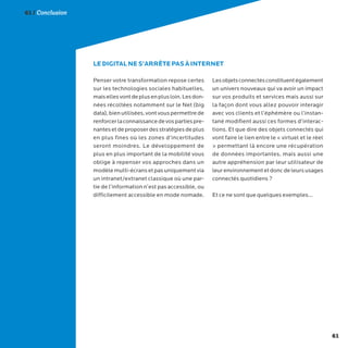 61
Penser votre transformation repose certes
sur les technologies sociales habituelles,
maisellesvontdeplusenplusloin.Lesdon-
nées récoltées notamment sur le Net (big
data),bienutilisées,vontvouspermettrede
renforcerlaconnaissancedevospartiespre-
nantesetdeproposerdesstratégiesdeplus
en plus fines où les zones d’incertitudes
seront moindres. Le développement de
plus en plus important de la mobilité vous
oblige à repenser vos approches dans un
modèlemulti-écransetpasuniquementvia
un intranet/extranet classique où une par-
tie de l’information n’est pas accessible, ou
difficilement accessible en mode nomade.
Lesobjetsconnectésconstituentégalement
un univers nouveaux qui va avoir un impact
sur vos produits et services mais aussi sur
la façon dont vous allez pouvoir interagir
avec vos clients et l’éphémère ou l’instan-
tané modifient aussi ces formes d’interac-
tions. Et que dire des objets connectés qui
vont faire le lien entre le « virtuel et le réel
» permettant là encore une récupération
de données importantes, mais aussi une
autre appréhension par leur utilisateur de
leurenvironnementetdoncdeleursusages
connectés quotidiens ?
Et ce ne sont que quelques exemples…
LE DIGITAL NE S’ARRÊTE PAS À INTERNET
61 / Conclusion
 