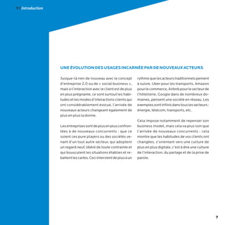 7
7 / Introduction
Jusque-là rien de nouveau avec le concept
d’entreprise 2.0 ou de « social business »,
maissil’interactionavecleclientestdeplus
en plus prégnante, ce sont surtout les habi-
tudesetlesmodesd’interactionsclientsqui
ont considérablement évolué, l’arrivée de
nouveaux acteurs changeant également de
plus en plus la donne.
Lesentreprisessontdeplusenplusconfron-
tées à de nouveaux concurrents : que ce
soient ces pure players ou des sociétés ve-
nant d’un tout autre secteur, qui adoptent
un regard neuf, libéré de toute contrainte et
qui bousculent les situations établies et re-
battentlescartes.Ceciintervientdeplusàun
rythmequelesacteurstraditionnelspeinent
à suivre. Uber pour les transports, Amazon
pourlecommerce,Airbnbpourlesecteurde
l’hôtellerie, Google dans de nombreux do-
maines, pensent une société en réseau. Les
exemplessontinfinisdanstouslessecteurs:
énergie, télécom, transports, etc.
Cela impose notamment de repenser son
business model, mais cela va plus loin que
l’arrivée de nouveaux concurrents : cela
montre que les habitudes de vos clients ont
changées, s’orientant vers une culture de
plus en plus digitale, c’est à dire une culture
de l’interaction, du partage et de la prise de
parole.
UNE ÉVOLUTION DES USAGES INCARNÉE PAR DE NOUVEAUX ACTEURS
 