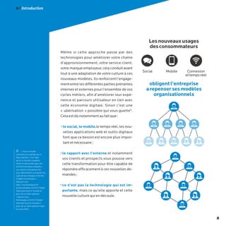8
8 / Introduction
Même si cette approche passe par des
technologies pour améliorer votre chaîne
d’approvisionnement, votre service client,
votre marque employeur, cela conduit avant
tout à une adaptation de votre culture à ces
nouveaux modèles. Ils renforcent l’engage-
ment entre les différentes parties prenantes
internes et externes pour l’ensemble de vos
cycles métiers, afin d’améliorer leur expé-
rience et parcours utilisateur en lien avec
cette économie digitale. Sinon c’est une
« ubérisation » possible qui vous guette8
.
Cela est dû notamment au fait que :
• le social, le mobile,le temps réel, les nou-
velles applications web et outils digitaux
font que ce besoin est encore plus impor-
tant et nécessaire ;
• le rapport avec l’externe et notamment
vos clients et prospects vous pousse vers
cette transformation pour être capable de
répondre efficacement à ces nouvelles de-
mandes ;
• ce n’est pas la technologie qui est im-
portante, mais ce qu’elle apporte et cette
nouvelle culture qui en découle.
8- « Tout le monde
commence à craindre de se
faire Uberiser. C’est l’idée
qu’on se réveille soudaine-
ment en découvrant que son
activité historique a disparu...
Les clients n’ont jamais été
aussi désorientés ou inquiets au
sujet de leur marque et de leur
modèle économique »
Maurice Levy
http://www.latribune.fr/
technosmedias/20141217tribd
1e82ceae/tout-le-monde-a-
peur-de-se-faire-uberiser
-maurice-levy.
htmlmedias/20141217tribd1
e82ceae/tout-le-monde-a-
peur-de-se-faire-uberiser-mau-
rice-levy.html
Lesnouveauxusages
desconsommateurs
obligentl’entreprise
arepensersesmodèles
organisationnels
Social Mobile Connexion
ettempsréel
 