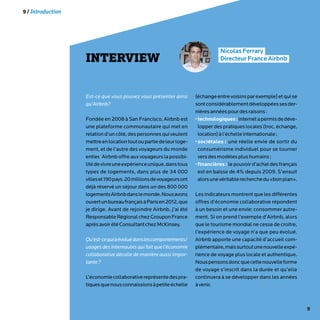 9
INTERVIEW
NicolasFerrary
DirecteurFranceAirbnb
Est-ce que vous pouvez vous présenter ainsi
qu’Airbnb?
Fondée en 2008 à San Francisco, Airbnb est
une plateforme communautaire qui met en
relationd’uncôté,despersonnesquiveulent
mettreenlocationtoutoupartiedeleurloge-
ment, et de l’autre des voyageurs du monde
entier. Airbnb offre aux voyageurs la possibi-
litédevivreuneexpérienceunique,danstous
types de logements, dans plus de 34 000
villeset190pays.20millionsdevoyageursont
déjà réservé un séjour dans un des 800 000
logementsAirbnbdanslemonde.Nousavons
ouvertunbureaufrançaisàParisen2012,que
je dirige. Avant de rejoindre Airbnb, j’ai été
ResponsableRégionalchezGrouponFrance
aprèsavoirétéConsultantchezMcKinsey.
Qu’est-cequiaévoluédanslescomportements/
usages des internautes qui fait que l’économie
collaborative décolle de manière aussi impor-
tante?
L’économiecollaborativereprésentedespra-
tiquesquenousconnaissionsàpetiteéchelle
(échangeentrevoisinsparexemple)etquise
sontconsidérablementdéveloppéessesder-
nièresannéespourdesraisons:
•technologiques:internetapermisdedéve-
lopper des pratiques locales (troc, échange,
location)àl’échelleinternationale;
•sociétales : une réelle envie de sortir du
consumérisme individuel pour se tourner
versdesmodèlesplushumains;
•financières : le pouvoir d’achat des français
est en baisse de 4% depuis 2009. S’ensuit
alorsunevéritablerecherchedu«bonplan».
Les indicateurs montrent que les différentes
offres d’économie collaborative répondent
à un besoin et une envie: consommer autre-
ment. Si on prend l’exemple d’Airbnb, alors
que le tourisme mondial ne cesse de croitre,
l’expérience de voyage n’a que peu évolué.
Airbnb apporte une capacité d’accueil com-
plémentaire,maissurtoutunenouvelleexpé-
rience de voyage plus locale et authentique.
Nouspensonsdoncquecettenouvelleforme
de voyage s’inscrit dans la durée et qu’elle
continuera à se développer dans les années
àvenir.
9 / Introduction
 