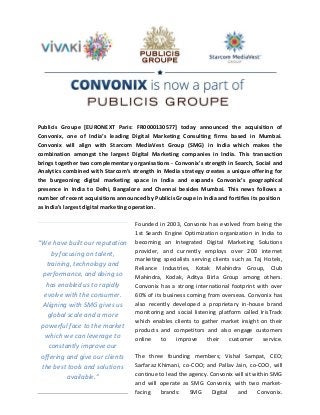 Publicis Groupe [EURONEXT Paris: FR0000130577] today announced the acquisition of
Convonix, one of India’s leading Digital Marketing Consulting firms based in Mumbai.
Convonix will align with Starcom MediaVest Group (SMG) in India which makes the
combination amongst the largest Digital Marketing companies in India. This transaction
brings together two complementary organisations - Convonix's strength in Search, Social and
Analytics combined with Starcom’s strength in Media strategy creates a unique offering for
the burgeoning digital marketing space in India and expands Convonix’s geographical
presence in India to Delhi, Bangalore and Chennai besides Mumbai. This news follows a
number of recent acquisitions announced by Publicis Groupe in India and fortifies its position
as India’s largest digital marketing operation.

                                     Founded in 2003, Convonix has evolved from being the
                                     1st Search Engine Optimization organization in India to
“We have built our reputation        becoming an Integrated Digital Marketing Solutions
     by focusing on talent,          provider, and currently employs over 200 internet
                                     marketing specialists serving clients such as Taj Hotels,
   training, technology and
                                     Reliance Industries, Kotak Mahindra Group, Club
 performance, and doing so           Mahindra, Kodak, Aditya Birla Group among others.
   has enabled us to rapidly         Convonix has a strong international footprint with over
  evolve with the consumer.          60% of its business coming from overseas. Convonix has
 Aligning with SMG gives us          also recently developed a proprietary in-house brand
                                     monitoring and social listening platform called IrisTrack
   global scale and a more
                                     which enables clients to gather market insight on their
 powerful face to the market
                                     products and competitors and also engage customers
  which we can leverage to           online    to    improve     their    customer    service.
    constantly improve our
 offering and give our clients       The three founding members; Vishal Sampat, CEO;
 the best tools and solutions        Sarfaraz Khimani, co-COO; and Pallav Jain, co-COO, will
          available.”                continue to lead the agency. Convonix will sit within SMG
                                     and will operate as SMG Convonix, with two market-
                                     facing    brands:    SMG      Digital  and      Convonix.
 