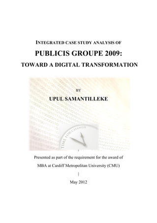 INTEGRATED CASE STUDY ANALYSIS OF
PUBLICIS GROUPE 2009:
TOWARD A DIGITAL TRANSFORMATION
BY
UPUL SAMANTILLEKE
|
Presented as part of the requirement for the award of
MBA at Cardiff Metropolitan University (CMU)
|
May 2012
 
