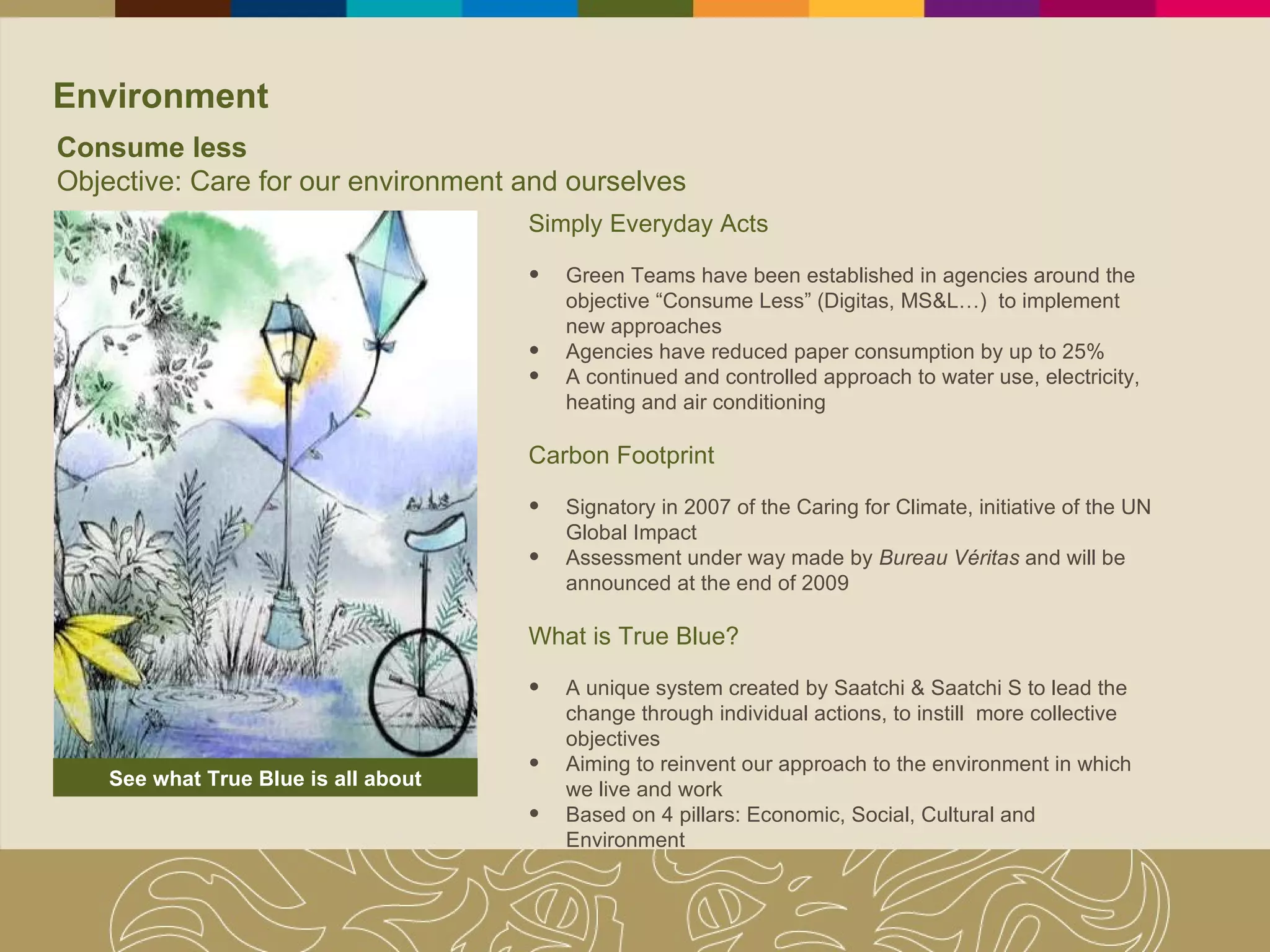 Environment Simply Everyday Acts Green Teams have been established in agencies around the objective “Consume Less” (Digitas, MS&L…)  to implement new approaches  Agencies have reduced paper consumption by up to 25% A continued and controlled approach to water use, electricity, heating and air conditioning Carbon Footprint Signatory in 2007 of the Caring for Climate, initiative of the UN Global Impact Assessment under way made by  Bureau Véritas  and will be announced at the end of 2009 What is True Blue? A unique system created by Saatchi & Saatchi S to lead the change through individual actions, to instill  more collective objectives  Aiming to reinvent our approach to the environment in which we live and work Based on 4 pillars: Economic, Social, Cultural and Environment See what True Blue is all about Consume less Objective: Care for our environment and ourselves 