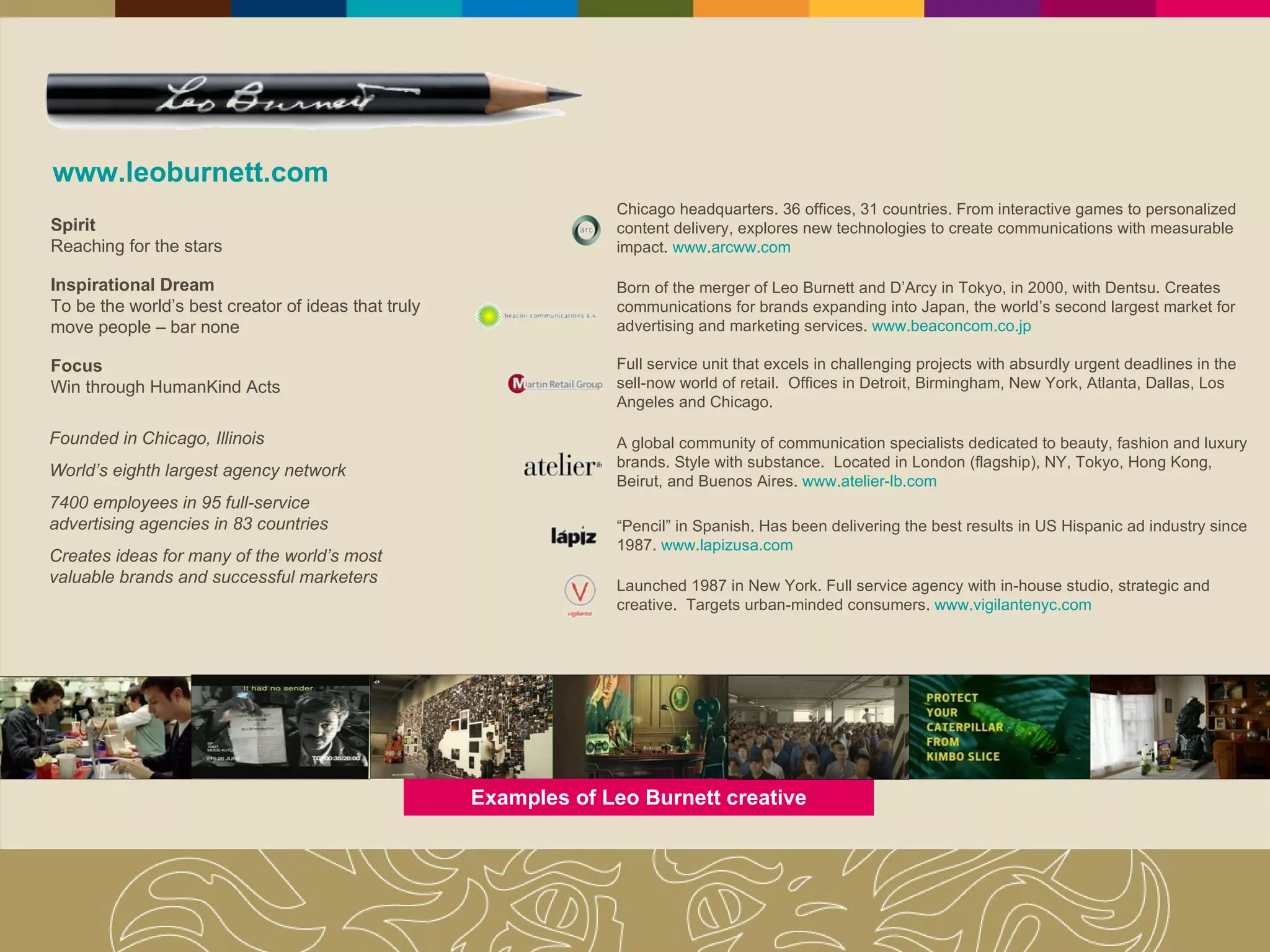 www.leoburnett.com Founded in Chicago, Illinois World’s eighth largest agency network 7400 employees in 95 full-service advertising agencies in 83 countries Creates ideas for many of the world’s most valuable brands and successful marketers Spirit Reaching for the stars Inspirational Dream To be the world’s best creator of ideas that truly move people – bar none Focus Win through HumanKind Acts Chicago headquarters. 36 offices, 31 countries. From interactive games to personalized content delivery, explores new technologies to create communications with measurable impact.  www.arcww.com Born of the merger of Leo Burnett and D’Arcy in Tokyo, in 2000, with Dentsu. Creates communications for brands expanding into Japan, the world’s second largest market for advertising and marketing services.  www.beaconcom.co.jp Full service unit that excels in challenging projects with absurdly urgent deadlines in the sell-now world of retail.  Offices in Detroit, Birmingham, New York, Atlanta, Dallas, Los Angeles and Chicago. A global community of communication specialists dedicated to beauty, fashion and luxury brands. Style with substance.  Located in London (flagship), NY, Tokyo, Hong Kong, Beirut, and Buenos Aires.  www.atelier-lb.com “ Pencil” in Spanish. Has been delivering the best results in US Hispanic ad industry since 1987.  www.lapizusa.com Launched 1987 in New York. Full service agency with in-house studio, strategic and creative.  Targets urban-minded consumers.  www.vigilantenyc.com Examples of Leo Burnett creative 
