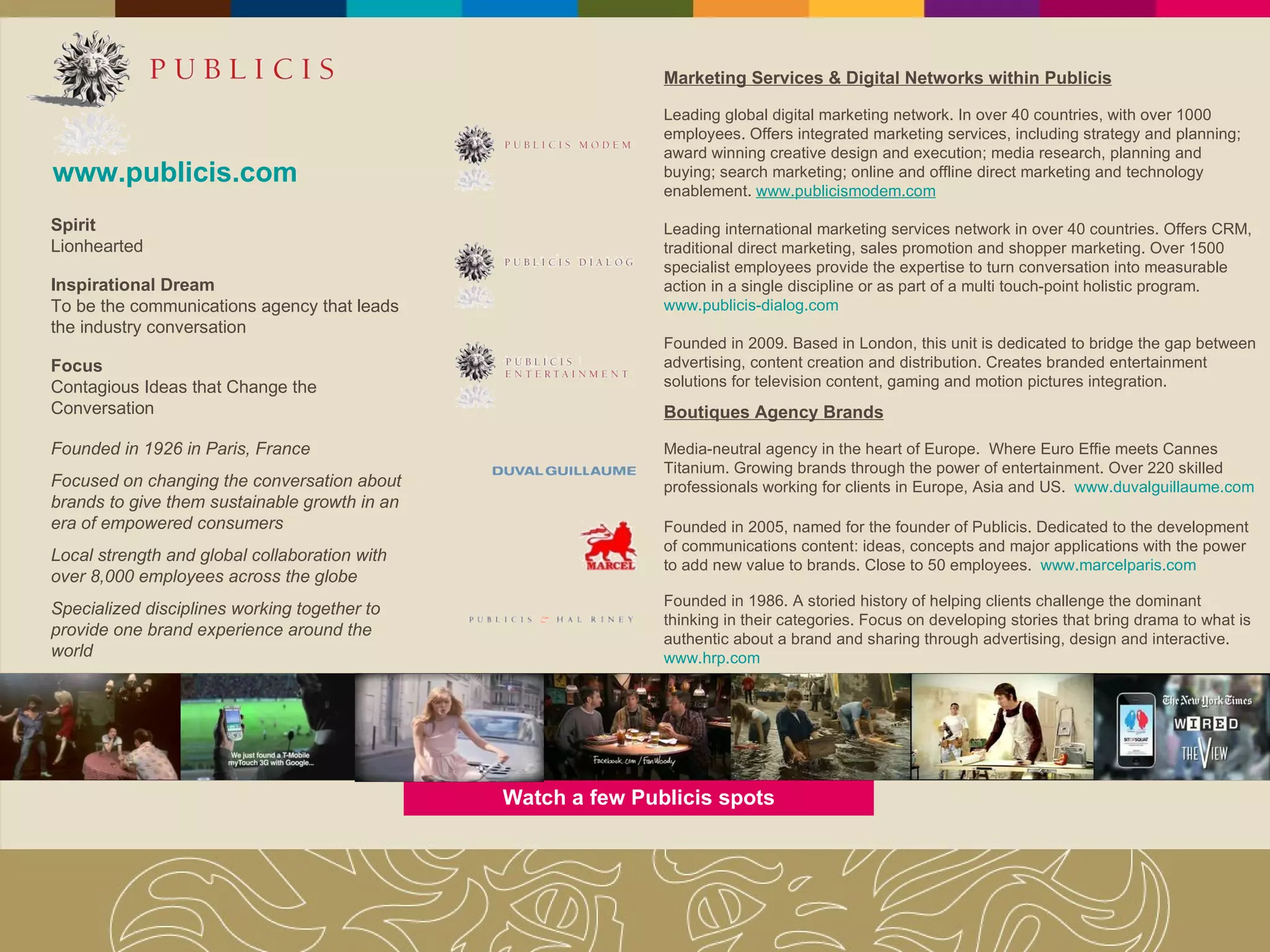 Watch a few Publicis spots www.publicis.com Founded in 1926 in Paris, France Focused on changing the conversation about brands to give them sustainable growth in an era of empowered consumers Local strength and global collaboration with  over 8,000 employees  across the globe Specialized disciplines working together to provide one brand experience around the world Spirit Lionhearted Inspirational Dream To be the communications agency that leads the industry conversation Focus Contagious Ideas that Change the Conversation Marketing Services & Digital Networks within Publicis Leading global digital marketing network. In over 40 countries, with over 1000 employees. Offers integrated marketing services, including strategy and planning; award winning creative design and execution; media research, planning and buying; search marketing; online and offline direct marketing and technology enablement.  www.publicismodem.com Leading international marketing services network in over 40 countries. Offers CRM, traditional direct marketing, sales promotion and shopper marketing. Over 1500 specialist employees provide the expertise to turn conversation into measurable action in a single discipline or as part of a multi touch-point holistic program.  www.publicis-dialog.com Founded in 2009. Based in London, this unit is de dicated to bridge the gap between advertising, content creation and distribution. Creates branded entertainment solutions for television content, gaming and motion pictures integration. Boutiques Agency Brands Media-neutral agency in the heart of Europe.  Where Euro Effie meets Cannes Titanium. Growing brands through the power of entertainment. Over 220 skilled professionals working for clients in Europe, Asia and US.  www.duvalguillaume.com Founded in 2005, named for the founder of Publicis. Dedicated to the development of communications content: ideas, concepts and major applications with the power to add new value to brands. Close to 50 employees.  www.marcelparis.com Founded in 1986. A storied history of helping clients challenge the dominant thinking in their categories. Focus on developing stories that bring drama to what is authentic about a brand and sharing through advertising, design and interactive.  www.hrp.com 