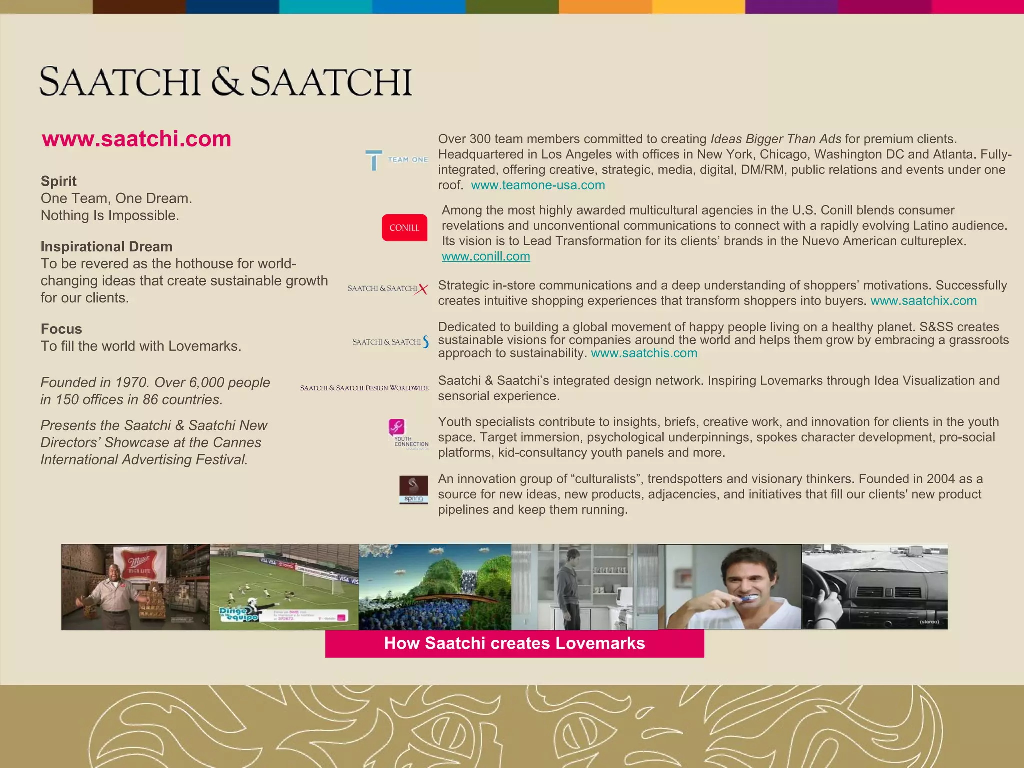 How Saatchi creates Lovemarks www.saatchi.com Founded in 1970. Over 6,000 people in 150 offices in 86 countries. Presents the Saatchi & Saatchi New Directors’ Showcase at the Cannes International Advertising Festival. Spirit One Team, One Dream. Nothing Is Impossible. Inspirational Dream To be revered as the hothouse for world-changing ideas that create sustainable growth for our clients. Focus To fill the world with Lovemarks. Over 300 team members committed to creating  Ideas Bigger Than Ads  for premium clients. Headquartered in Los Angeles with offices in New York, Chicago, Washington DC and Atlanta. Fully-integrated, offering creative, strategic, media, digital, DM/RM, public relations and events under one roof.  www.teamone-usa.com Strategic in-store communications and a deep understanding of shoppers’ motivations. Successfully creates intuitive shopping experiences that transform shoppers into buyers.   www.saatchix.com Dedicated to building a global movement of happy people living on a healthy planet. S&SS creates sustainable visions for companies around the world and helps them grow by embracing a grassroots approach to sustainability.  www.saatchis.com Saatchi & Saatchi’s integrated design network. Inspiring Lovemarks through Idea Visualization and sensorial experience. Youth specialists contribute to insights, briefs, creative work, and innovation for clients in the youth space. Target immersion, psychological underpinnings, spokes character development, pro-social platforms, kid-consultancy youth panels and more. An innovation group of “culturalists”, trendspotters and visionary thinkers. Founded in 2004 as a source for new ideas, new products, adjacencies, and initiatives that fill our clients' new product pipelines and keep them running.  Among the most highly awarded multicultural agencies in the U.S. Conill blends consumer revelations and unconventional communications to connect with a rapidly evolving Latino audience. Its vision is to Lead Transformation for its clients’ brands in the Nuevo American cultureplex.  www.conill.com 