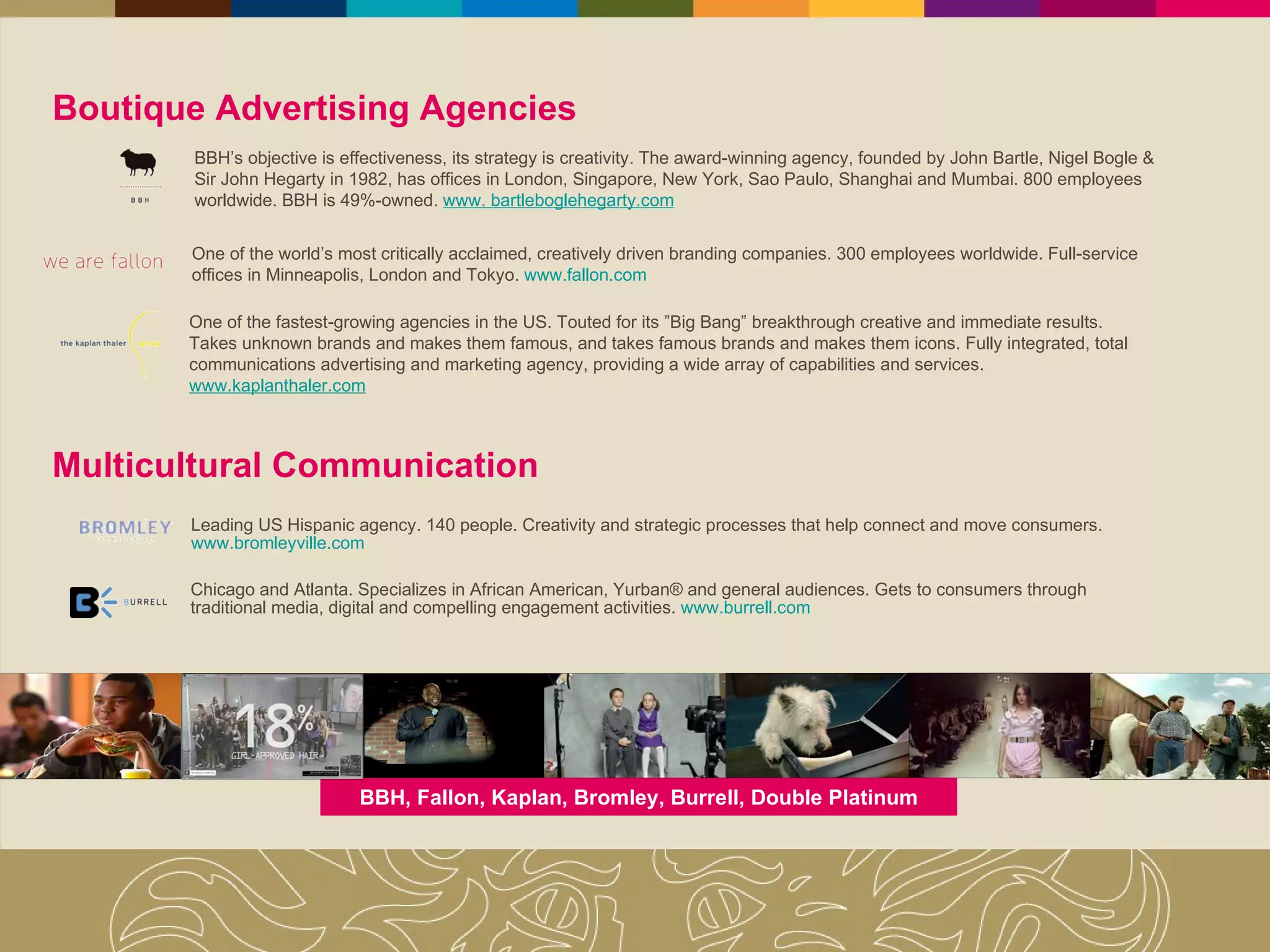 Boutique Advertising Agencies  One of the world’s most critically acclaimed, creatively driven branding companies. 300 employees worldwide. Full-service offices in Minneapolis, London and Tokyo.  www.fallon.com BBH’s objective is effectiveness, its strategy is creativity. The award-winning agency, founded by John Bartle, Nigel Bogle & Sir John Hegarty in 1982, has offices in London, Singapore, New York, Sao Paulo, Shanghai and Mumbai. 800 employees worldwide. BBH is 49%-owned.   www. bartleboglehegarty.com One of the fastest-growing agencies in the US. Touted for its ”Big Bang” breakthrough creative and immediate results. Takes unknown brands and makes them famous, and takes famous brands and makes them icons. Fully integrated, total communications advertising and marketing agency, providing a wide array of capabilities and services.  www.kaplanthaler.com Multicultural Communication Leading US Hispanic agency. 140 people. Creativity and strategic processes that help connect and move consumers.  www.bromleyville.com Chicago and Atlanta. Specializes in African American, Yurban® and general audiences. Gets to consumers through traditional media, digital and compelling engagement activities.  www.burrell.com BBH, Fallon, Kaplan, Bromley, Burrell, Double Platinum 