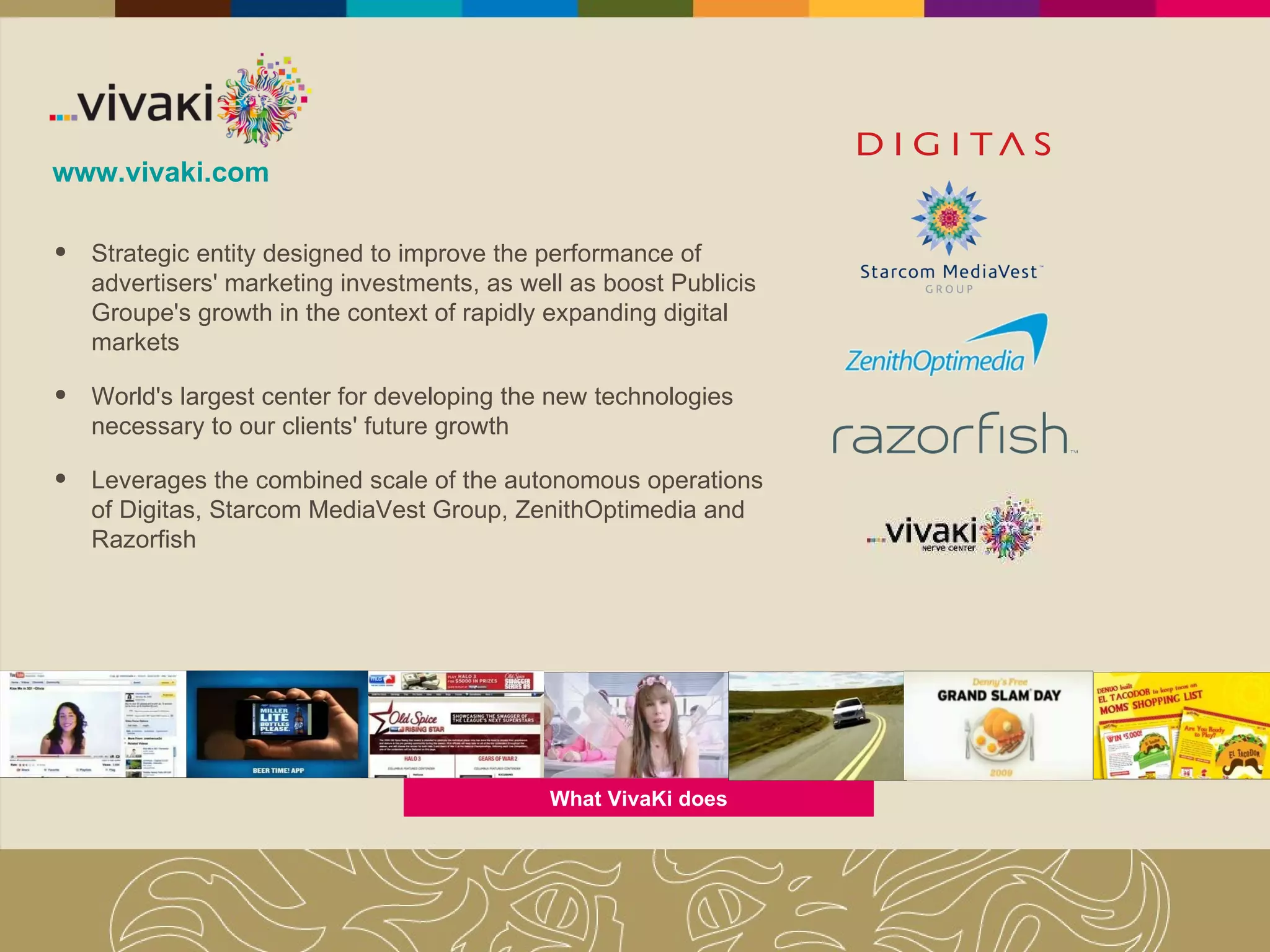 www.vivaki.com Strategic entity designed to improve the performance of advertisers' marketing investments, as well as boost Publicis Groupe's growth in the context of rapidly expanding digital markets World's largest center for developing the new technologies necessary to our clients' future growth Leverages the combined scale of the autonomous operations of Digitas, Starcom MediaVest Group, ZenithOptimedia and Razorfish What VivaKi does 