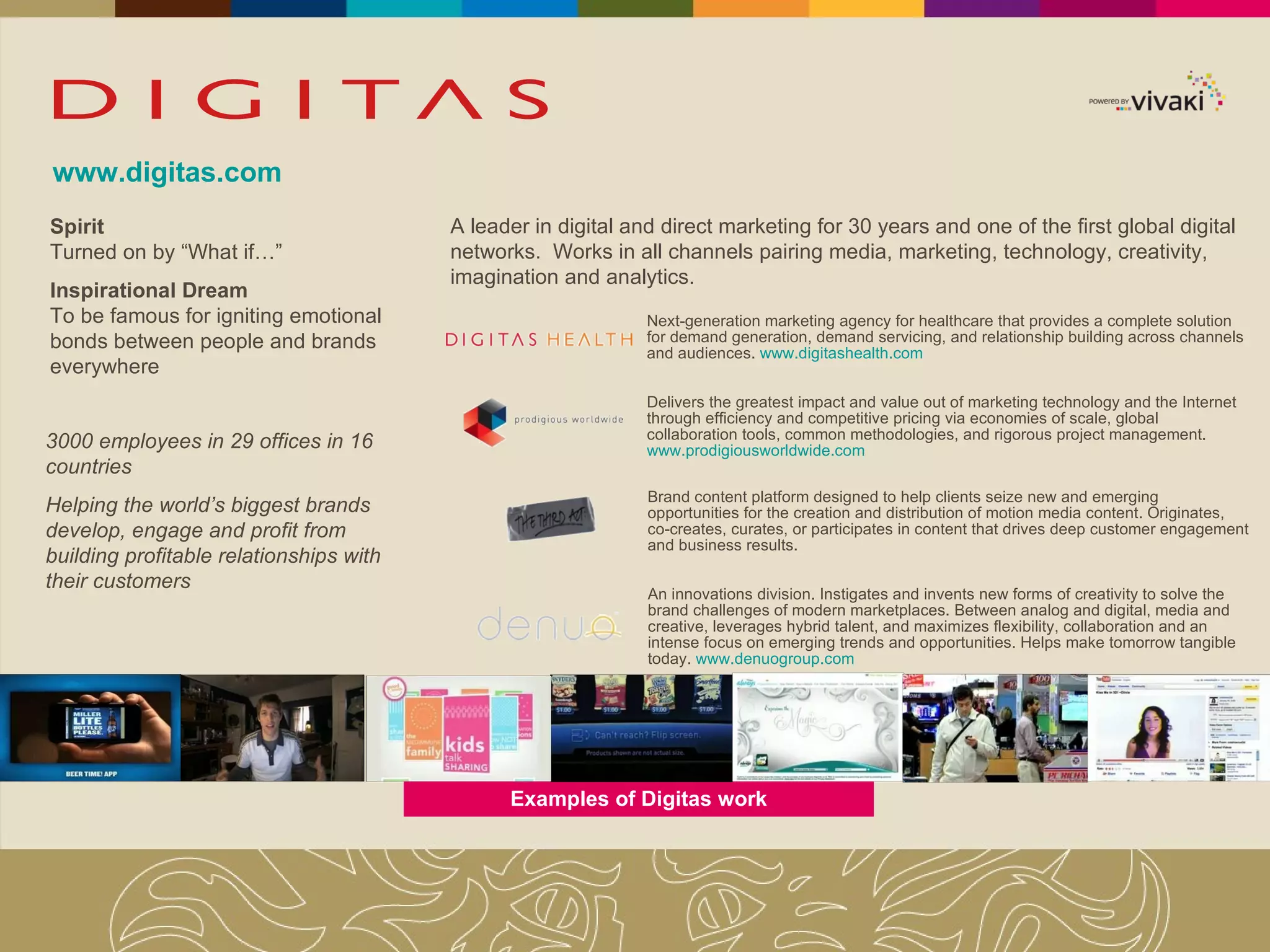 www.digitas.com Spirit Turned on by “What if…” Inspirational Dream To be famous for igniting emotional bonds between people and brands everywhere 3000 employees in 29 offices in 16 countries Helping the world’s biggest brands develop, engage and profit from building profitable relationships with their customers A leader in digital and direct marketing for 30 years and one of the first global digital networks.  Works in all channels pairing media, marketing, technology, creativity, imagination and analytics. Next-generation marketing agency for healthcare that provides a complete solution for demand generation, demand servicing, and relationship building across channels and audiences.  www.digitashealth.com Examples of Digitas work Brand content platform designed to help clients seize new and emerging opportunities for the creation and distribution of motion media content. Originates, co-creates, curates, or participates in content that drives deep customer engagement and business results.  Delivers the greatest impact and value out of marketing technology and the Internet through efficiency and competitive pricing via economies of scale, global collaboration tools, common methodologies, and rigorous project management.  www.prodigiousworldwide.com An innovations division. Instigates and invents new forms of creativity to solve the brand challenges of modern marketplaces. Between analog and digital, media and creative, leverages hybrid talent, and maximizes flexibility, collaboration and an intense focus on emerging trends and opportunities. Helps make tomorrow tangible today.  www.denuogroup.com 