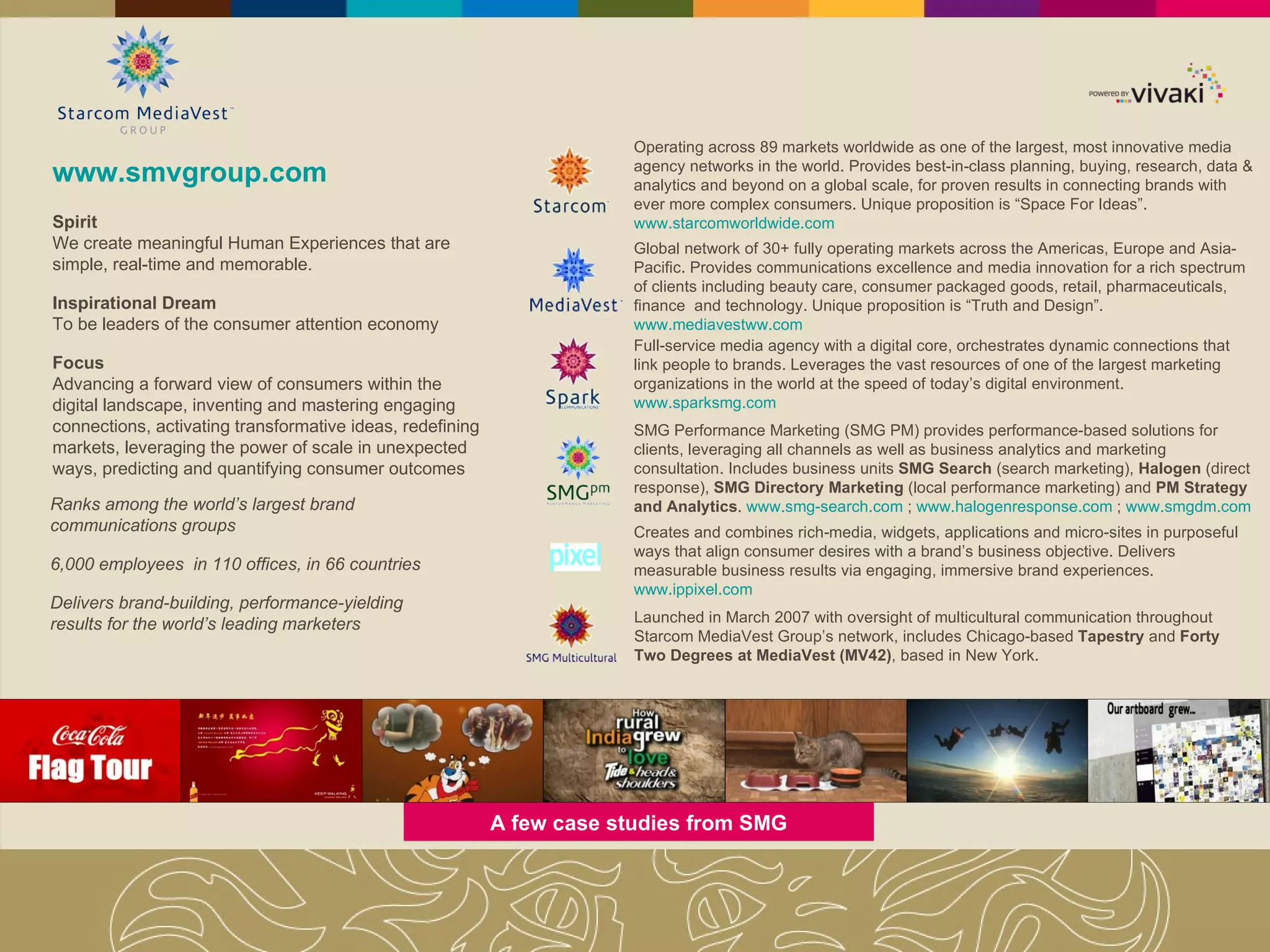 www.smvgroup.com Ranks among the world’s largest brand communications groups 6,000 employees  in 110 offices, in 66 countries Delivers brand-building, performance-yielding results for the world’s leading marketers Full-service media agency with a digital core, orchestrates dynamic connections that link people to brands. Leverages the vast resources of one of the largest marketing organizations in the world at the speed of today’s digital environment.  www.sparksmg.com SMG Performance Marketing (SMG PM) provides performance-based solutions for clients, leveraging all channels as well as business analytics and marketing consultation. Includes business units  SMG Search  (search marketing),  Halogen  (direct response),  SMG Directory Marketing  (local performance marketing) and  PM Strategy and Analytics .  www.smg-search.com  ;  www.halogenresponse.com  ;  www.smgdm.com Creates and combines rich-media, widgets, applications and micro-sites in purposeful ways that align consumer desires with a brand’s business objective. Delivers measurable business results via engaging, immersive brand experiences.  www.ippixel.com Launched in March 2007 with oversight of multicultural communication throughout Starcom MediaVest Group’s network, includes Chicago-based  Tapestry  and  Forty Two Degrees at MediaVest (MV42) , based in New York.  A few case studies from SMG Spirit We create meaningful Human Experiences that are simple, real-time and memorable. Inspirational Dream To be leaders of the consumer attention economy Focus Advancing a forward view of consumers within the digital landscape, inventing and mastering engaging connections, activating transformative ideas, redefining markets, leveraging the power of scale in unexpected ways, predicting and quantifying consumer outcomes Operating across 89 markets worldwide as one of the largest, most innovative media agency networks in the world. Provides best-in-class planning, buying, research, data & analytics and beyond on a global scale, for proven results in connecting brands with ever more complex consumers. Unique proposition is “Space For Ideas”.  www.starcomworldwide.com Global network of 30+ fully operating markets across the Americas, Europe and Asia-Pacific. Provides communications excellence and media innovation for a rich spectrum of clients including beauty care, consumer packaged goods, retail, pharmaceuticals, finance  and technology. Unique proposition is “Truth and Design”.  www.mediavestww.com 