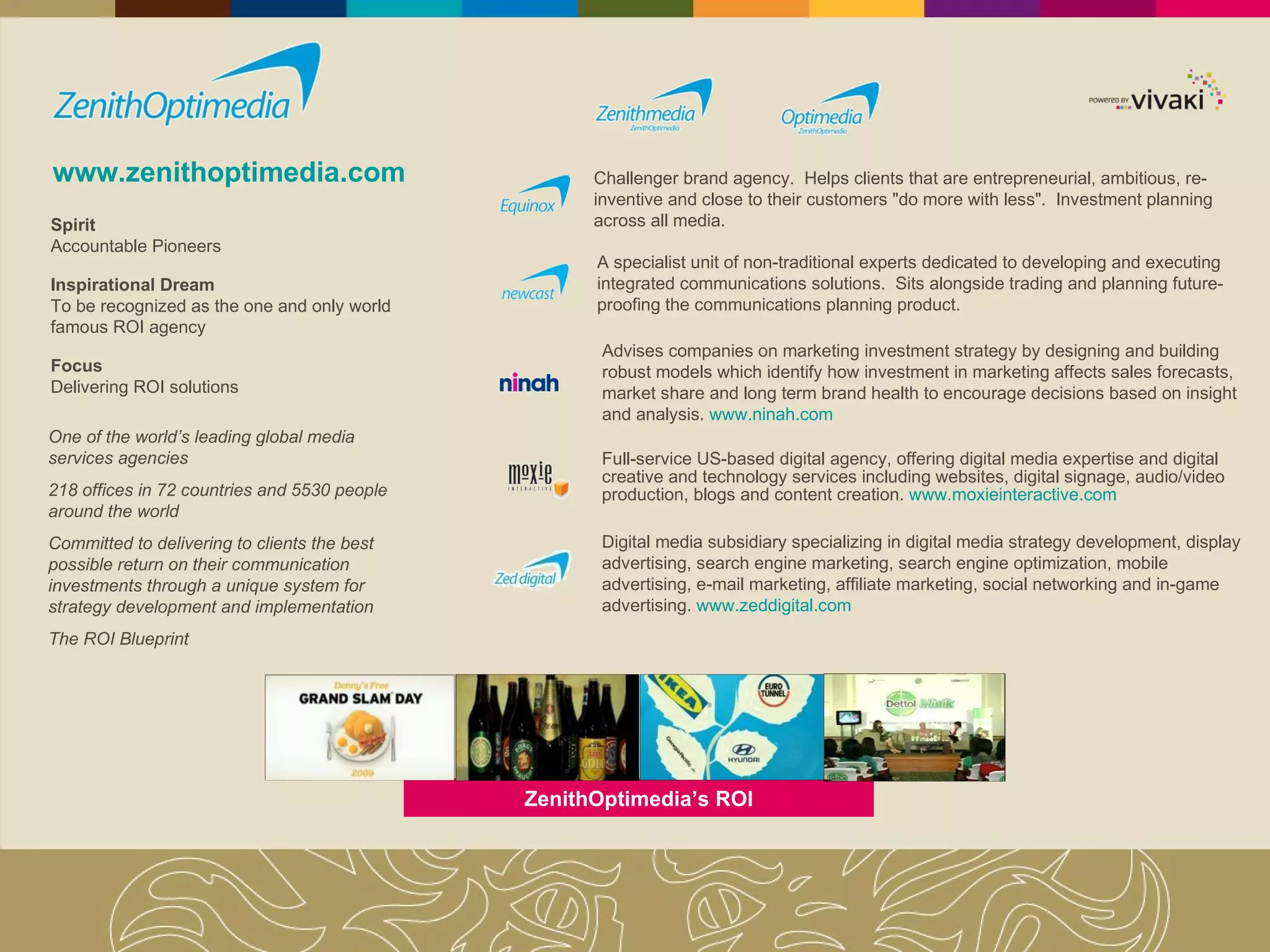 www.zenithoptimedia.com One of the world’s leading global media services agencies 218 offices in 72 countries and 5530 people around the world Committed to delivering to clients the best possible return on their communication investments through a unique system for strategy development and implementation The ROI Blueprint Spirit Accountable Pioneers Inspirational Dream To be recognized as the one and only world famous ROI agency Focus Delivering ROI solutions Challenger brand agency.  Helps clients that are entrepreneurial, ambitious, re-inventive and close to their customers "do more with less".  Investment planning across all media. A specialist unit of non-traditional experts dedicated to developing and executing integrated communications solutions.  Sits alongside trading and planning future-proofing the communications planning product.  Advises companies on marketing investment strategy by designing and building robust models which identify how investment in marketing affects sales forecasts, market share and long term brand health to encourage decisions based on insight and analysis.  www.ninah.com Full-service US-based digital agency, offering digital media expertise and digital creative and technology services including websites, digital signage, audio/video production, blogs and content creation.  www.moxieinteractive.com Digital media subsidiary specializing in digital media strategy development, display advertising, search engine marketing, search engine optimization, mobile advertising, e-mail marketing, affiliate marketing, social networking and in-game advertising.  www.zeddigital.com ZenithOptimedia’s ROI 
