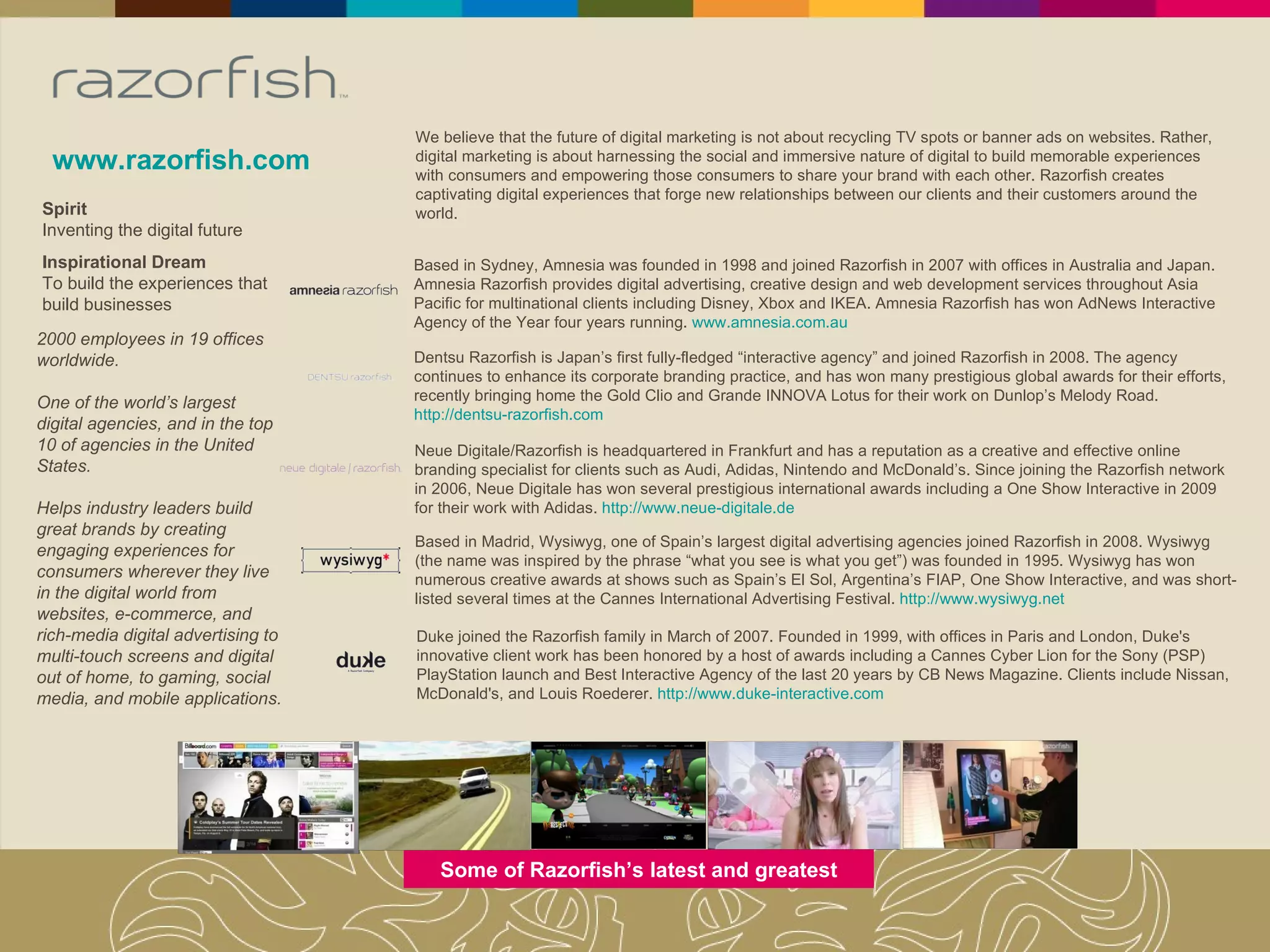 www.razorfish.com Spirit Inventing the digital future Inspirational Dream To build the experiences that build businesses 2000 employees in 19 offices worldwide. One of the world’s largest digital agencies, and in the top 10 of agencies in the United States. Helps industry leaders build great brands by creating engaging experiences for consumers wherever they live in the digital world from websites, e-commerce, and rich-media digital advertising to multi-touch screens and digital out of home, to gaming, social media, and mobile applications. We believe that the future of digital marketing is not about recycling TV spots or banner ads on websites. Rather, digital marketing is about harnessing the social and immersive nature of digital to build memorable experiences with consumers and empowering those consumers to share your brand with each other. Razorfish creates captivating digital experiences that forge new relationships between our clients and their customers around the world. Some of Razorfish’s latest and greatest Based in Sydney, Amnesia was founded in 1998 and joined Razorfish in 2007 with offices in Australia and Japan. Amnesia Razorfish provides digital advertising, creative design and web development services throughout Asia Pacific for multinational clients including Disney, Xbox and IKEA. Amnesia Razorfish has won AdNews Interactive Agency of the Year four years running.  www.amnesia.com.au Dentsu Razorfish is Japan’s first fully-fledged “interactive agency” and joined Razorfish in 2008. The agency continues to enhance its corporate branding practice, and has won many prestigious global awards for their efforts, recently bringing home the Gold Clio and Grande INNOVA Lotus for their work on Dunlop’s Melody Road.  http://dentsu-razorfish.com Neue Digitale/Razorfish is headquartered in Frankfurt and has a reputation as a creative and effective online branding specialist for clients such as Audi, Adidas, Nintendo and McDonald’s. Since joining the Razorfish network in 2006, Neue Digitale has won several prestigious international awards including a One Show Interactive in 2009 for their work with Adidas.  http://www.neue-digitale.de Based in Madrid, Wysiwyg, one of Spain’s largest digital advertising agencies joined Razorfish in 2008. Wysiwyg (the name was inspired by the phrase “what you see is what you get”) was founded in 1995. Wysiwyg has won numerous creative awards at shows such as Spain’s El Sol, Argentina’s FIAP, One Show Interactive, and was short-listed several times at the Cannes International Advertising Festival.  http://www.wysiwyg.net Duke joined the Razorfish family in March of 2007. Founded in 1999, with offices in Paris and London, Duke's innovative client work has been honored by a host of awards including a Cannes Cyber Lion for the Sony (PSP) PlayStation launch and Best Interactive Agency of the last 20 years by CB News Magazine. Clients include Nissan, McDonald's, and Louis Roederer.  http://www.duke-interactive.com 
