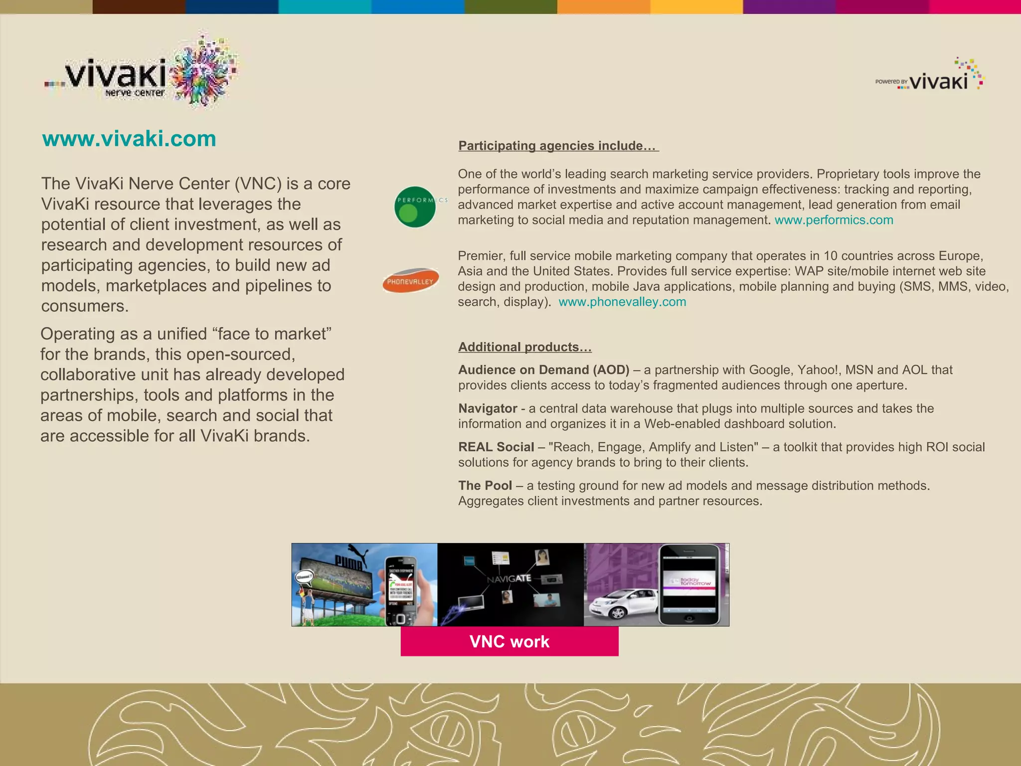 www.vivaki.com Operating as a unified “face to market” for the brands, this open-sourced, collaborative unit has already developed partnerships, tools and platforms in the areas of mobile, search and social that are accessible for all VivaKi brands.  The VivaKi Nerve Center (VNC) is a core VivaKi resource that leverages the potential of client investment, as well as research and development resources of participating agencies, to build new ad models, marketplaces and pipelines to consumers.  Participating agencies include…  O ne of the world’s leading search marketing service providers. Proprietary tools improve the performance of investments and maximize campaign effectiveness: tracking and reporting, advanced market expertise and active account management,  lead generation from email marketing to social media and reputation management .  www.performics.com Premier, full service mobile marketing company that  operates in 10 countries across Europe, Asia and the United States. Provides full service expertise: WAP site/mobile internet web site design and production, mobile Java applications, mobile planning and buying (SMS, MMS, video, search, display).  www.phonevalley.com Additional products… Audience on Demand (AOD)  – a partnership with Google, Yahoo!, MSN and AOL that provides clients access to today’s fragmented audiences through one aperture.  Navigator  - a central data warehouse that plugs into multiple sources and takes the information and organizes it in a Web-enabled dashboard solution.  REAL Social  – "Reach, Engage, Amplify and Listen" – a toolkit that provides high ROI social solutions for agency brands to bring to their clients. The Pool  – a testing ground for new ad models and message distribution methods. Aggregates client investments and partner resources.  VNC work 