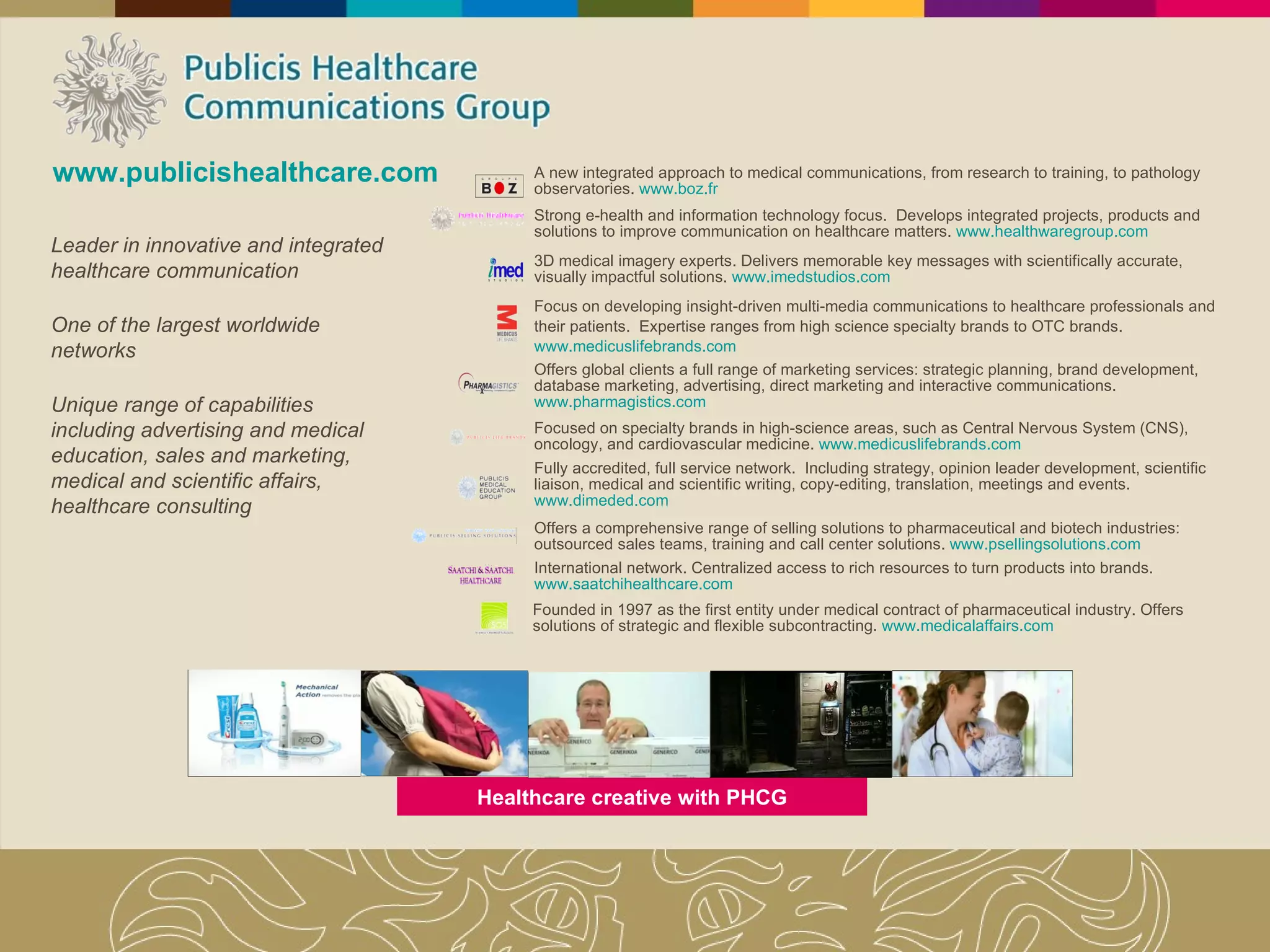 www.publicishealthcare.com Leader in innovative and integrated healthcare communication One of the largest worldwide networks Unique range of capabilities including advertising and medical education, sales and marketing, medical and scientific affairs, healthcare consulting A new integrated approach to medical communications, from research to training, to pathology observatories.  www.boz.fr Strong e-health and information technology focus.  Develops integrated projects, products and solutions to improve communication on healthcare matters.  www.healthwaregroup.com 3D medical imagery experts. Delivers memorable key messages with scientifically accurate, visually impactful solutions.  www.imedstudios.com Focus on developing insight-driven multi-media communications to healthcare professionals and their patients.  Expertise ranges from high science specialty brands to OTC brands.  www.medicuslifebrands.com Offers global clients a full range of marketing services: strategic planning, brand development, database marketing, advertising, direct marketing and interactive communications.  www.pharmagistics.com Focused on specialty brands in high-science areas, such as Central Nervous System (CNS), oncology, and cardiovascular medicine.  www.medicuslifebrands.com Fully accredited, full service network.  Including strategy, opinion leader development, scientific liaison, medical and scientific writing, copy-editing, translation, meetings and events.  www.dimeded.com Offers a comprehensive range of selling solutions to pharmaceutical and biotech industries: outsourced sales teams, training and call center solutions.  www.psellingsolutions.com International network. Centralized access to rich resources to turn products into brands.  www.saatchihealthcare.com Healthcare creative with PHCG Founded in 1997 as the first entity under medical contract of pharmaceutical industry. Offers solutions of strategic and flexible subcontracting.  www.medicalaffairs.com 