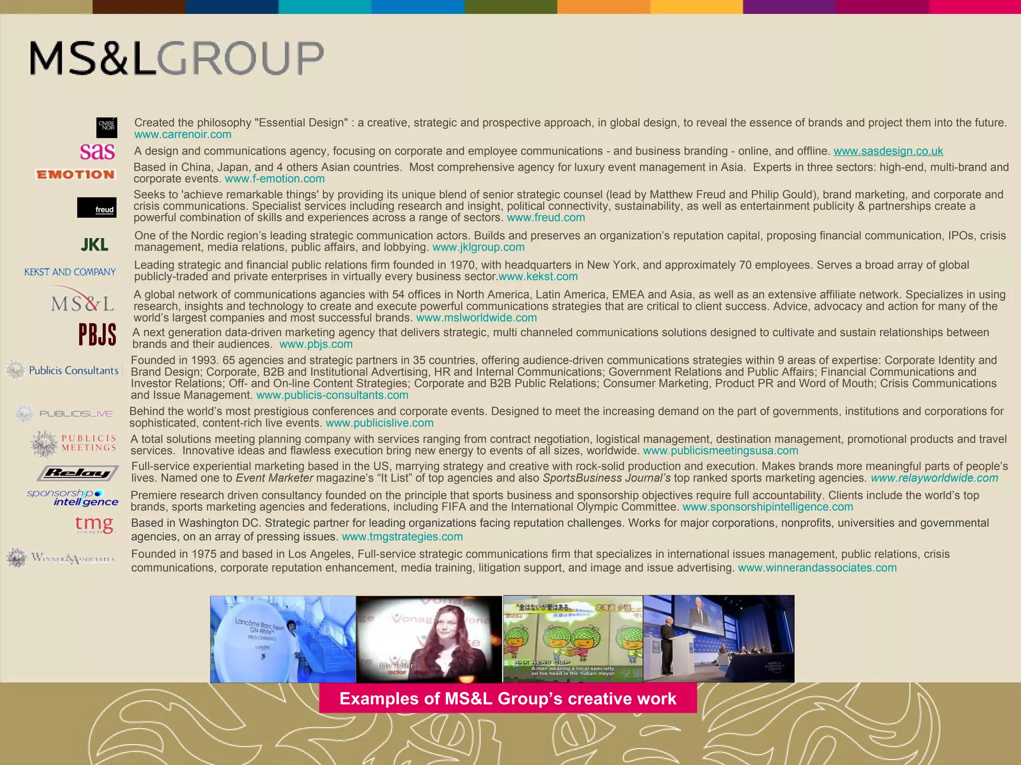 One of the Nordic region’s leading strategic communication actors. Builds and preserves an organization’s reputation capital, proposing financial communication, IPOs, crisis management, media relations, public affairs, and lobbying.  www.jklgroup.com Founded in 1993. 65 agencies and strategic partners in 35 countries, offering audience-driven communications strategies within 9 areas of expertise: Corporate Identity and Brand Design; Corporate, B2B and Institutional Advertising, HR and Internal Communications; Government Relations and Public Affairs; Financial Communications and Investor Relations; Off- and On-line Content Strategies; Corporate and B2B Public Relations; Consumer Marketing, Product PR and Word of Mouth; Crisis Communications and Issue Management.  www.publicis-consultants.com Examples of MS&L Group’s creative work Seeks to 'achieve remarkable things' by providing its unique blend of senior strategic counsel (lead by Matthew Freud and Philip Gould), brand marketing, and corporate and crisis communications. Specialist services including research and insight, political connectivity, sustainability, as well as entertainment publicity & partnerships create a powerful combination of skills and experiences across a range of sectors.  www.freud.com Created the philosophy "Essential Design" : a creative, strategic and prospective approach, in global design, to reveal the essence of brands and project them into the future.  www.carrenoir.com Leading strategic and financial public relations firm founded in 1970, with headquarters in New York, and approximately 70 employees. Serves a broad array of global publicly-traded and private enterprises in virtually every business sector. www.kekst.com A global network of communications agancies with 54 offices in North America, Latin America, EMEA and Asia, as well as an extensive affiliate network. Specializes in using research, insights and technology to create and execute powerful communications strategies that are critical to client success. Advice, advocacy and action for many of the world’s largest companies and most successful brands.  www.mslworldwide.com Behind the world’s most prestigious conferences and corporate events. Designed to meet the increasing demand on the part of governments, institutions and corporations for sophisticated, content-rich live events.  www.publicislive.com A design and communications agency, focusing on corporate and employee communications - and business branding - online, and offline.  www.sasdesign.co.uk Based in China, Japan, and 4 others Asian countries.  Most comprehensive agency for luxury event management in Asia.  Experts in three sectors: high-end, multi-brand and corporate events.  www.f-emotion.com A total solutions meeting planning company with services ranging from contract negotiation, logistical management, destination management, promotional products and travel services.  Innovative ideas and flawless execution bring new energy to events of all sizes, worldwide.  www.publicismeetingsusa.com Full-service experiential marketing based in the US, marrying strategy and creative with rock-solid production and execution. Makes brands more meaningful parts of people’s lives. Named one to  Event Marketer  magazine’s “It List” of top agencies and also  SportsBusiness Journal’s  top ranked sports marketing agencies .  www.relayworldwide.com Premiere research driven consultancy founded on the principle that sports business and sponsorship objectives require full accountability. Clients include the world’s top brands, sports marketing agencies and federations, including FIFA and the International Olympic Committee.  www.sponsorshipintelligence.com A next generation data-driven marketing agency that delivers strategic, multi channeled communications solutions designed to cultivate and sustain relationships between brands and their audiences.  www.pbjs.com   Based in Washington DC. Strategic partner for leading organizations facing reputation challenges. Works for major corporations, nonprofits, universities and governmental agencies, on an array of pressing issues.  www.tmgstrategies.com   Founded in 1975 and based in Los Angeles, Full-service strategic communications firm that specializes in international issues management, public relations, crisis communications, corporate reputation enhancement, media training, litigation support, and image and issue advertising.  www.winnerandassociates.com   