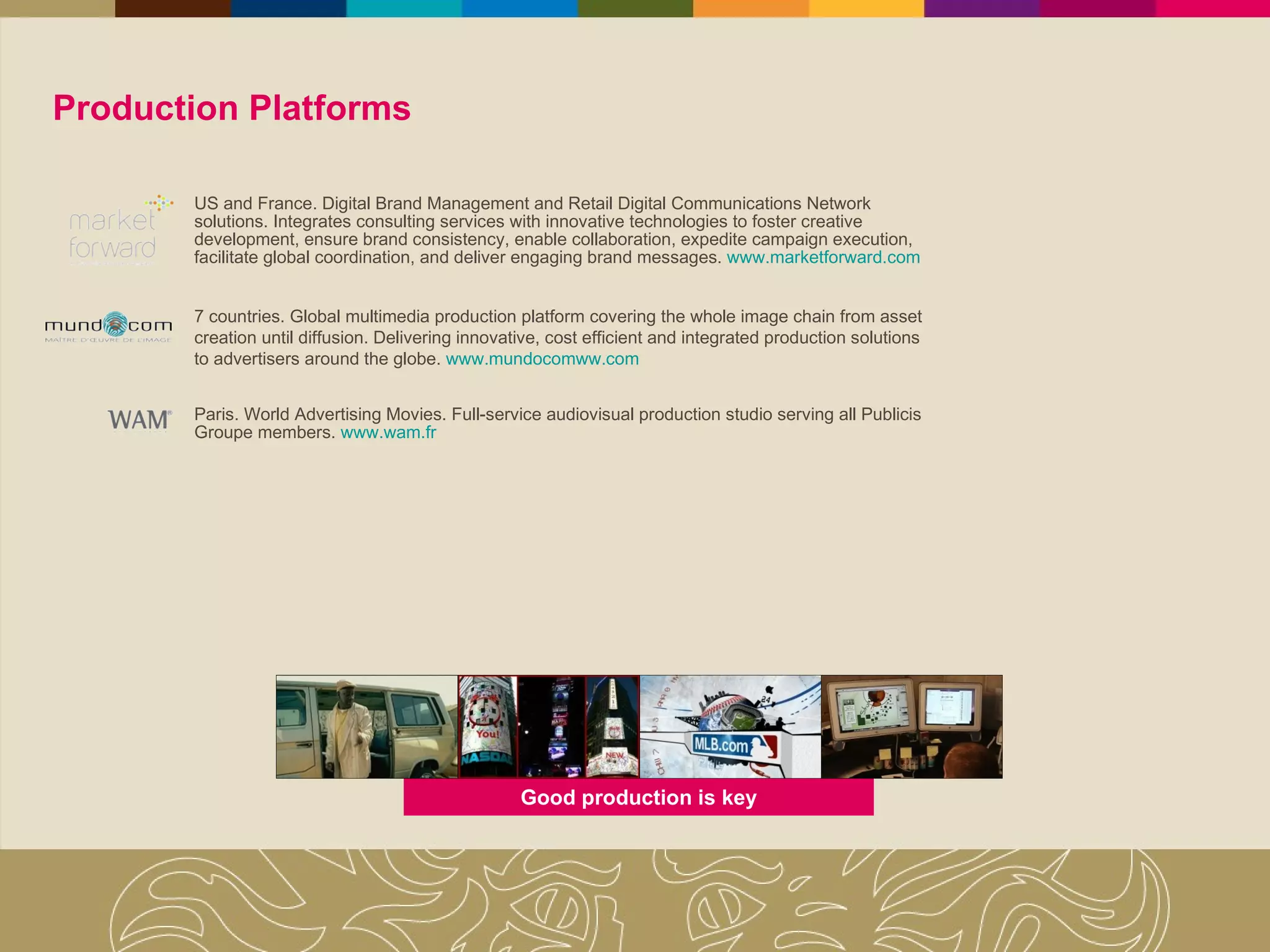 Production Platforms US and France. Digital Brand Management and Retail Digital Communications Network solutions. Integrates consulting services with innovative technologies to foster creative development, ensure brand consistency, enable collaboration, expedite campaign execution, facilitate global coordination, and deliver engaging brand messages.   www.marketforward.com 7 countries. Global multimedia production platform covering the whole image chain from asset creation until diffusion. Delivering innovative, cost efficient and integrated production solutions to advertisers around the globe .  www.mundocomww.com Paris. World Advertising Movies. Full-service audiovisual production studio serving all Publicis Groupe members.  www.wam.fr Good production is key 