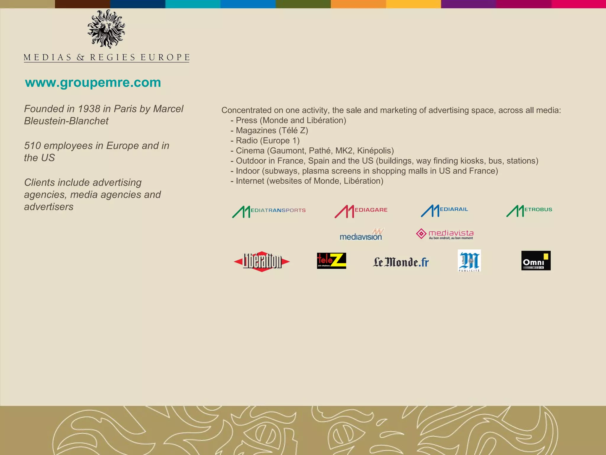 www.groupemre.com Concentrated on one activity, the sale and marketing of advertising space, across all media: - Press (Monde and Libération) - Magazines (Télé Z) - Radio (Europe 1) - Cinema (Gaumont, Pathé, MK2, Kinépolis)  - Outdoor in France, Spain and the US (buildings, way finding kiosks, bus, stations) - Indoor (subways, plasma screens in shopping malls in US and France) - Internet (websites of Monde, Libération) Founded in 1938 in Paris by Marcel Bleustein-Blanchet 510 employees in Europe and in  the US Clients include advertising agencies, media agencies and advertisers 