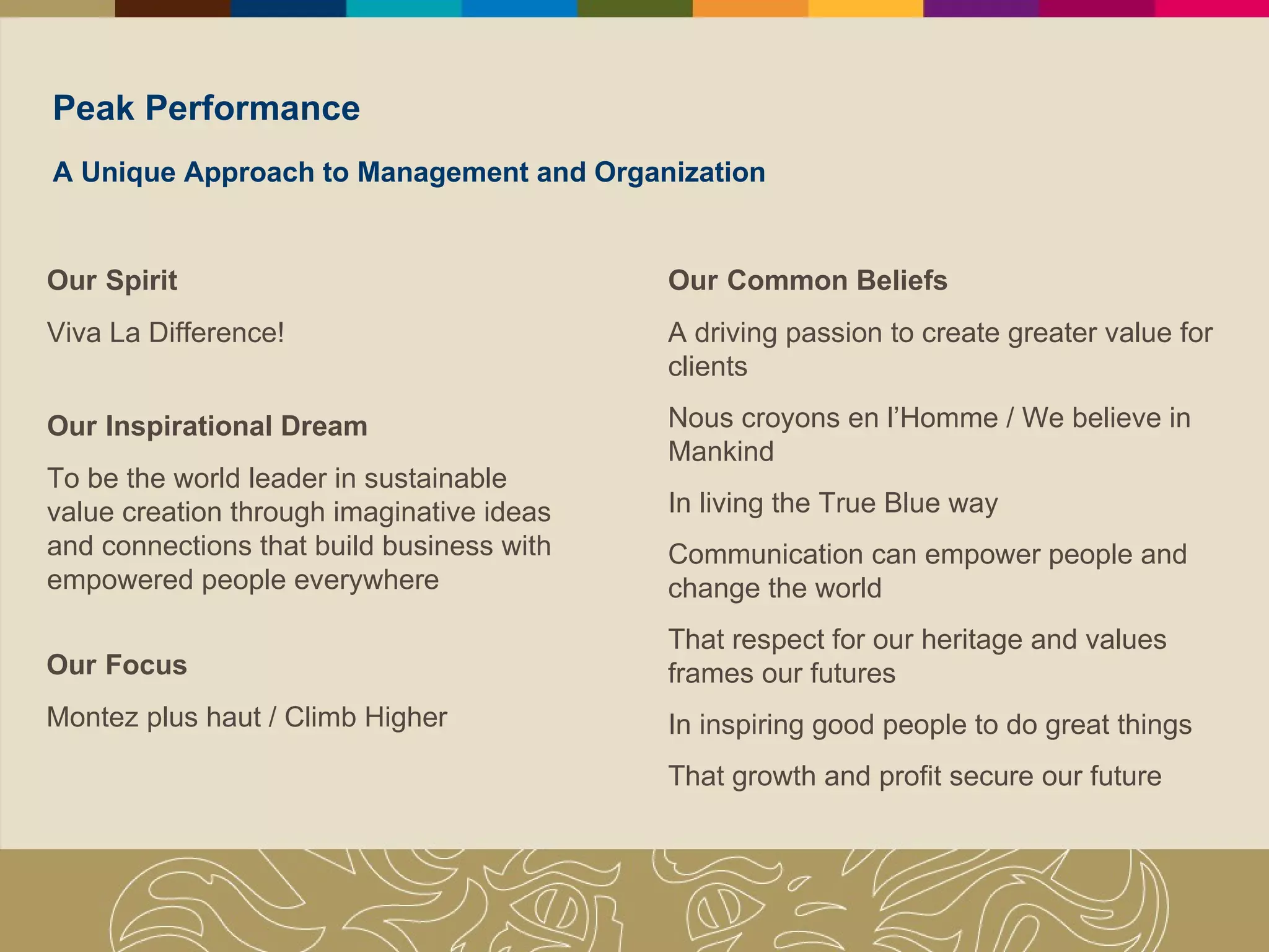 Peak Performance A Unique Approach to Management and Organization Our   Inspirational Dream To be the world leader in sustainable value creation through imaginative ideas and connections that build business with empowered people everywhere Our   Spirit Viva La Difference! Our   Focus Montez plus haut / Climb Higher Our   Common Beliefs A driving passion to create greater value for clients Nous croyons en l’Homme / We believe in Mankind In living the True Blue way Communication can empower people and change the world That respect for our heritage and values frames our futures In inspiring good people to do great things That growth and profit secure our future 