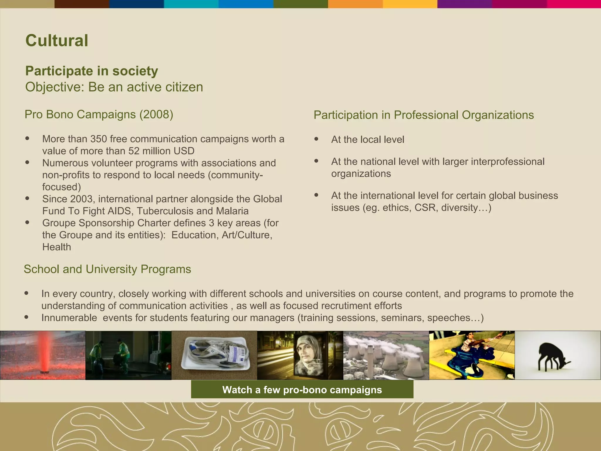 Cultural Participate in society Objective: Be an active citizen Pro Bono Campaigns (2008) More than 350 free communication campaigns worth a value of more than 52 million USD   Numerous volunteer programs with associations and non-profits to respond to local needs (community-focused) Since 2003, international partner alongside the Global Fund To Fight AIDS, Tuberculosis and Malaria Groupe Sponsorship Charter defines 3 key areas (for the Groupe and its entities):  Education, Art/Culture, Health School and University Programs In every country, closely working with different schools and universities on course content, and programs to promote the understanding of communication activities , as well as focused recrutiment efforts Innumerable  events for students featuring our managers (training sessions, seminars, speeches…) Participation in Professional Organizations  At the local level At the national level with larger interprofessional organizations  At the international level for certain global business issues (eg. ethics, CSR, diversity…) Watch a few pro-bono campaigns 