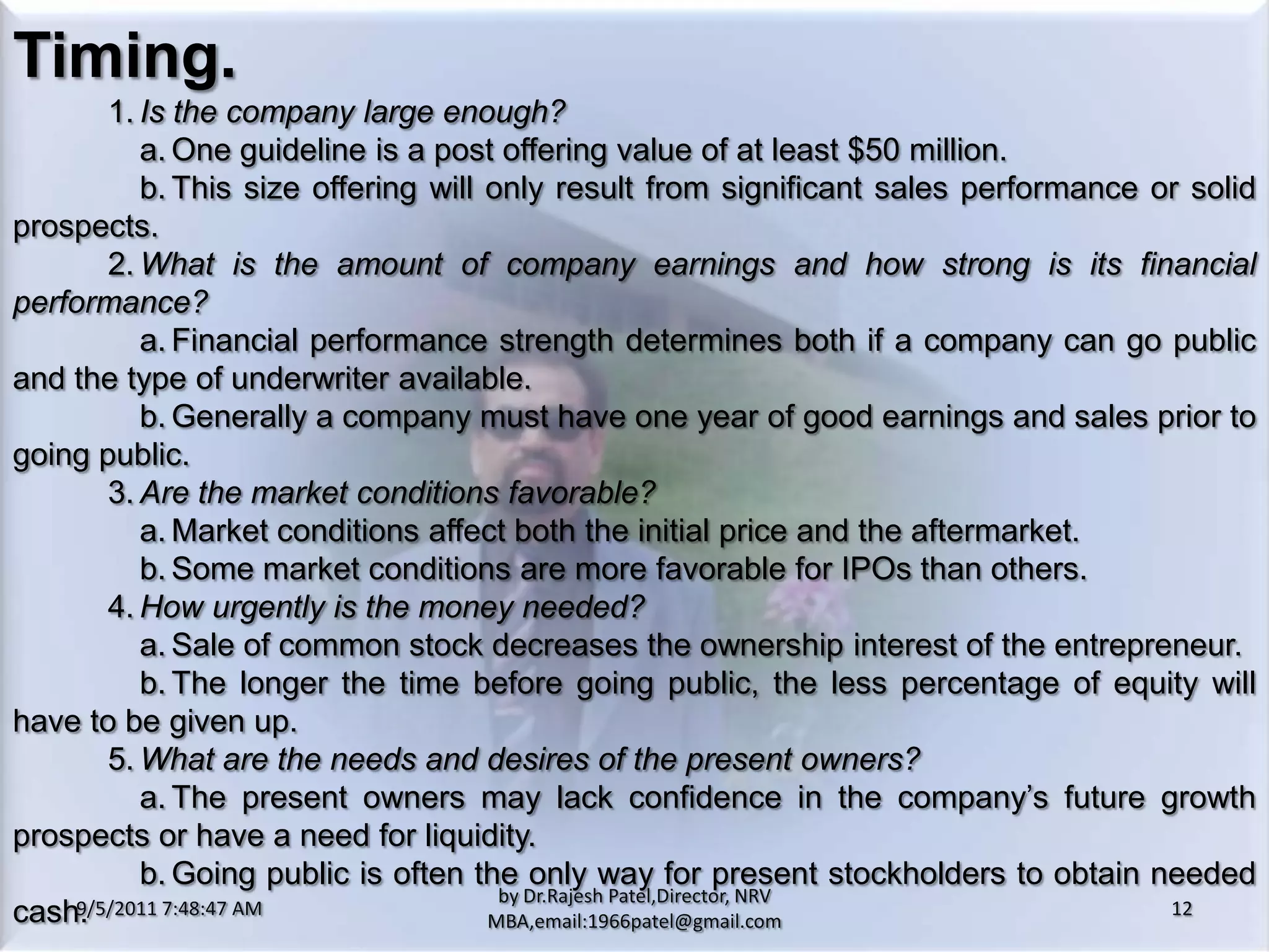 9/5/2011 8:20:26 PM12by Dr.RajeshPatel,Director, NRV MBA,email:1966patel@gmail.comTiming.			1.	Is the company large enough?				a.	One guideline is a post offering value of at least $50 million.				b.	This size offering will only result from significant sales performance or solid prospects.			2.	What is the amount of company earnings and how strong is its financial performance?				a.	Financial performance strength determines both if a company can go public and the type of underwriter available.				b.	Generally a company must have one year of good earnings and sales prior to going public.			3.	Are the market conditions favorable?				a.	Market conditions affect both the initial price and the aftermarket.				b.	Some market conditions are more favorable for IPOs than others.			4.	How urgently is the money needed?				a.	Sale of common stock decreases the ownership interest of the entrepreneur.				b.	The longer the time before going public, the less percentage of equity will have to be given up.			5.	What are the needs and desires of the present owners?				a.	The present owners may lack confidence in the company’s future growth prospects or have a need for liquidity.				b.	Going public is often the only way for present stockholders to obtain needed cash.