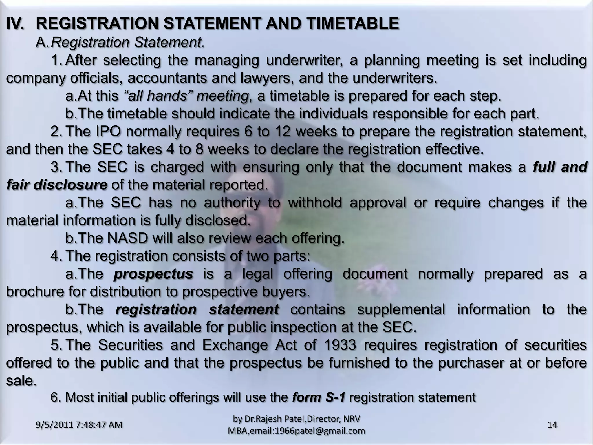 9/5/2011 8:20:26 PM14by Dr.RajeshPatel,Director, NRV MBA,email:1966patel@gmail.comIV.	REGISTRATION STATEMENT AND TIMETABLE		A.	Registration Statement.			1.	After selecting the managing underwriter, a planning meeting is set including company officials, accountants and lawyers, and the underwriters.				a.	At this “all hands” meeting, a timetable is prepared for each step.				b.	The timetable should indicate the individuals responsible for each part.			2.	The IPO normally requires 6 to 12 weeks to prepare the registration statement, and then the SEC takes 4 to 8 weeks to declare the registration effective.			3.	The SEC is charged with ensuring only that the document makes a full and fair disclosure of the material reported.				a.	The SEC has no authority to withhold approval or require changes if the material information is fully disclosed.				b.	The NASD will also review each offering.			4.	The registration consists of two parts:				a.	The prospectus is a legal offering document normally prepared as a brochure for distribution to prospective buyers.				b.	The registration statement contains supplemental information to the prospectus, which is available for public inspection at the SEC.			5.	The Securities and Exchange Act of 1933 requires registration of securities offered to the public and that the prospectus be furnished to the purchaser at or before sale.			6.	Most initial public offerings will use the formS-1 registration statement