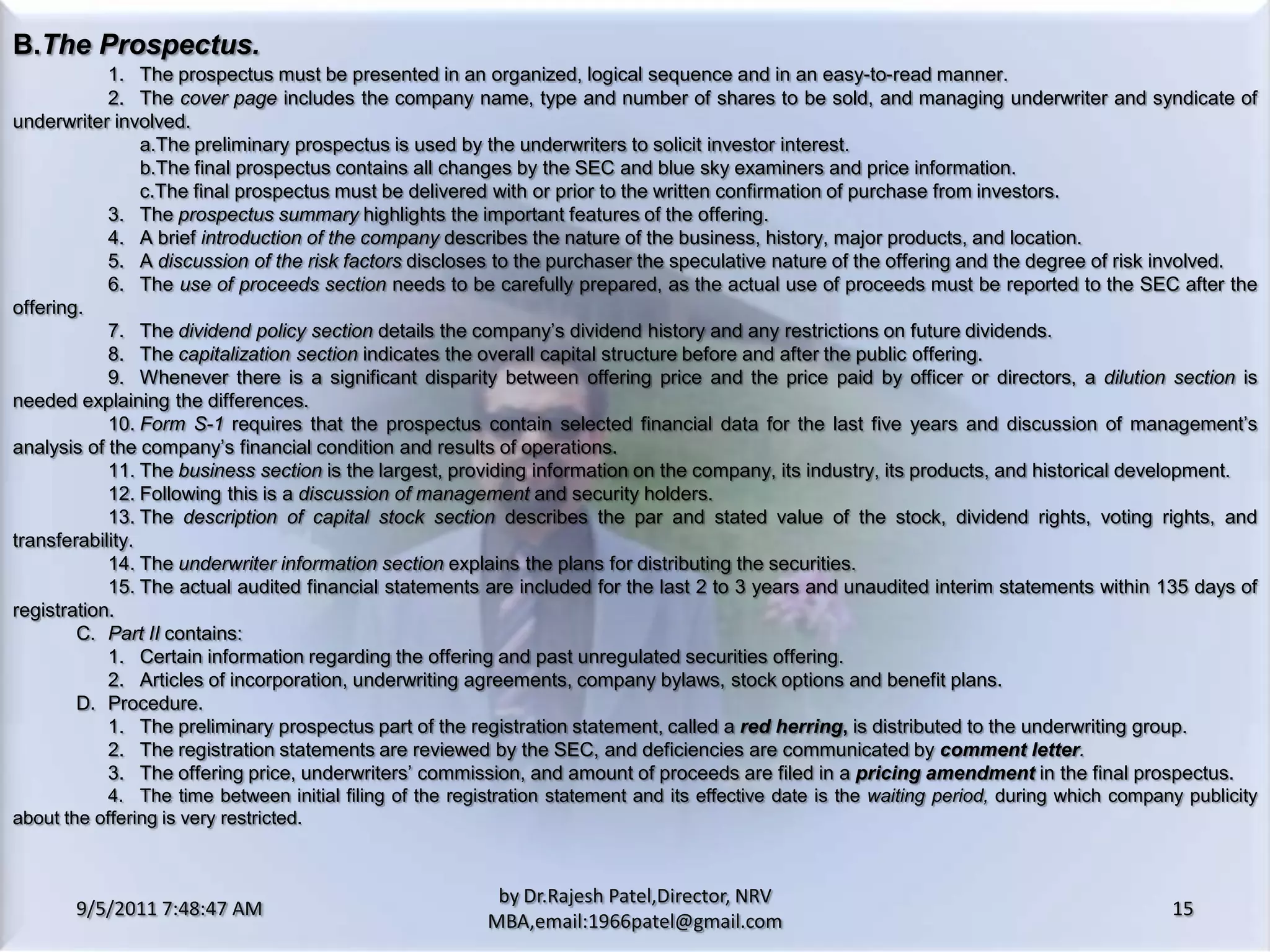 9/5/2011 8:20:33 PM15by Dr.RajeshPatel,Director, NRV MBA,email:1966patel@gmail.comB.	The Prospectus.1.	The prospectus must be presented in an organized, logical sequence and in an easy-to-read manner.			2.	The cover page includes the company name, type and number of shares to be sold, and managing underwriter and syndicate of underwriter involved.				a.	The preliminary prospectus is used by the underwriters to solicit investor interest.				b.	The final prospectus contains all changes by the SEC and blue sky examiners and price information.				c.	The final prospectus must be delivered with or prior to the written confirmation of purchase from investors.			3.	The prospectus summary highlights the important features of the offering.			4.	A brief introduction of the company describes the nature of the business, history, major products, and location.			5.	A discussion of the risk factors discloses to the purchaser the speculative nature of the offering and the degree of risk involved.			6.	The use of proceeds section needs to be carefully prepared, as the actual use of proceeds must be reported to the SEC after the offering.			7.	The dividend policy section details the company’s dividend history and any restrictions on future dividends.			8.	The capitalization section indicates the overall capital structure before and after the public offering.			9.	Whenever there is a significant disparity between offering price and the price paid by officer or directors, a dilution section is needed explaining the differences.			10.	Form S-1 requires that the prospectus contain selected financial data for the last five years and discussion of management’s analysis of the company’s financial condition and results of operations.			11.	The business section is the largest, providing information on the company, its industry, its products, and historical development.			12.	Following this is a discussion of management and security holders.			13.	The description of capital stock section describes the par and stated value of the stock, dividend rights, voting rights, and transferability.			14.	The underwriter information section explains the plans for distributing the securities.			15.	The actual audited financial statements are included for the last 2 to 3 years and unaudited interim statements within 135 days of registration.		C.	Part II contains:			1. 	Certain information regarding the offering and past unregulated securities offering.			2. 	Articles of incorporation, underwriting agreements, company bylaws, stock options and benefit plans.		D.	Procedure.			1.	The preliminary prospectus part of the registration statement, called a red herring, is distributed to the underwriting group.			2.	The registration statements are reviewed by the SEC, and deficiencies are communicated by comment letter.			3.	The offering price, underwriters’ commission, and amount of proceeds are filed in apricing amendment in the final prospectus.			4.	The time between initial filing of the registration statement and its effective date is the waiting period, during which company publicity about the offering is very restricted.