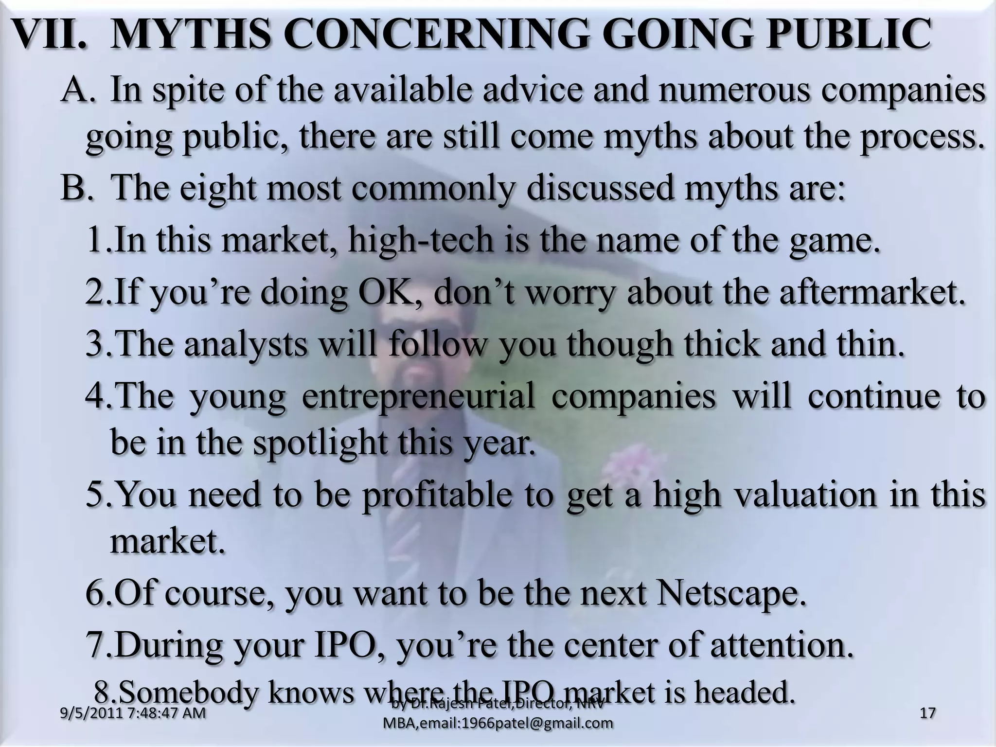9/5/2011 8:20:33 PM17by Dr.RajeshPatel,Director, NRV MBA,email:1966patel@gmail.comVII.	MYTHS CONCERNING GOING PUBLIC		A.	In spite of the available advice and numerous companies going public, there are still come myths about the process.		B.	The eight most commonly discussed myths are:			1.	In this market, high-tech is the name of the game.			2.	If you’re doing OK, don’t worry about the aftermarket.			3.	The analysts will follow you though thick and thin.			4.	The young entrepreneurial companies will continue to be in the spotlight this year.			5.	You need to be profitable to get a high valuation in this market.			6.	Of course, you want to be the next Netscape.			7.	During your IPO, you’re the center of attention.         8.Somebody knows where the IPO market is headed.