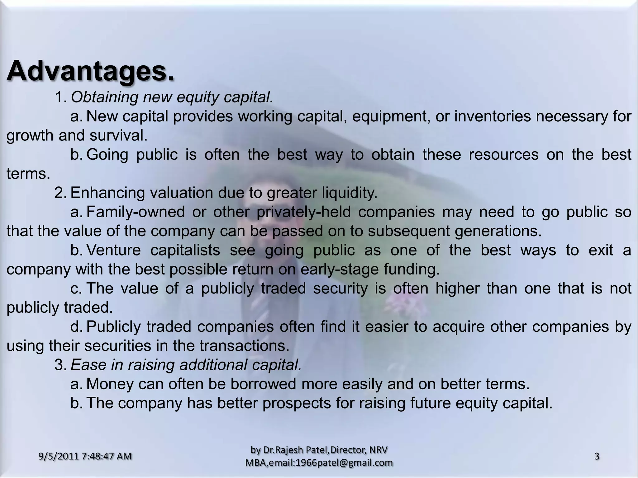 9/5/2011 8:20:25 PM3by Dr.RajeshPatel,Director, NRV MBA,email:1966patel@gmail.comAdvantages.			1.	Obtaining new equity capital.				a.	New capital provides working capital, equipment, or inventories necessary for growth and survival.				b.	Going public is often the best way to obtain these resources on the best terms.			2.	Enhancing valuation due to greater liquidity.				a.	Family-owned or other privately-held companies may need to go public so that the value of the company can be passed on to subsequent generations. 				b.	Venture capitalists see going public as one of the best ways to exit a company with the best possible return on early-stage funding.				c.	The value of a publicly traded security is often higher than one that is not publicly traded.				d.	Publicly traded companies often find it easier to acquire other companies by using their securities in the transactions.			3.	Ease in raising additional capital.				a.	Money can often be borrowed more easily and on better terms.				b.	The company has better prospects for raising future equity capital.