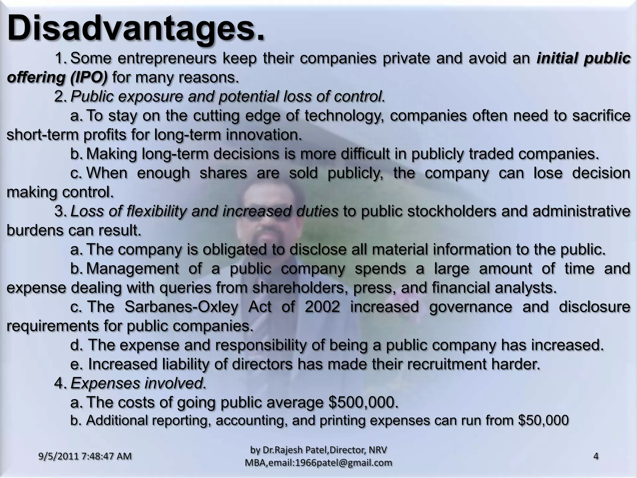 9/5/2011 8:20:25 PM4by Dr.RajeshPatel,Director, NRV MBA,email:1966patel@gmail.comDisadvantages.			1.	Some entrepreneurs keep their companies private and avoid an initial public offering (IPO)for many reasons.			2.	Public exposure and potential loss of control.				a.	To stay on the cutting edge of technology, companies often need to sacrifice short-term profits for long-term innovation.				b.	Making long-term decisions is more difficult in publicly traded companies.				c.	When enough shares are sold publicly, the company can lose decision making control.			3.	Loss of flexibility and increased duties to public stockholders and administrative burdens can result.				a.	The company is obligated to disclose all material information to the public.				b.	Management of a public company spends a large amount of time and expense dealing with queries from shareholders, press, and financial analysts.				c. 	The Sarbanes-Oxley Act of 2002 increased governance and disclosure requirements for public companies.				d. 	The expense and responsibility of being a public company has increased.				e. 	Increased liability of directors has made their recruitment harder.	4.	Expenses involved.				a.	The costs of going public average $500,000.				b.	Additional reporting, accounting, and printing expenses can run from $50,000 