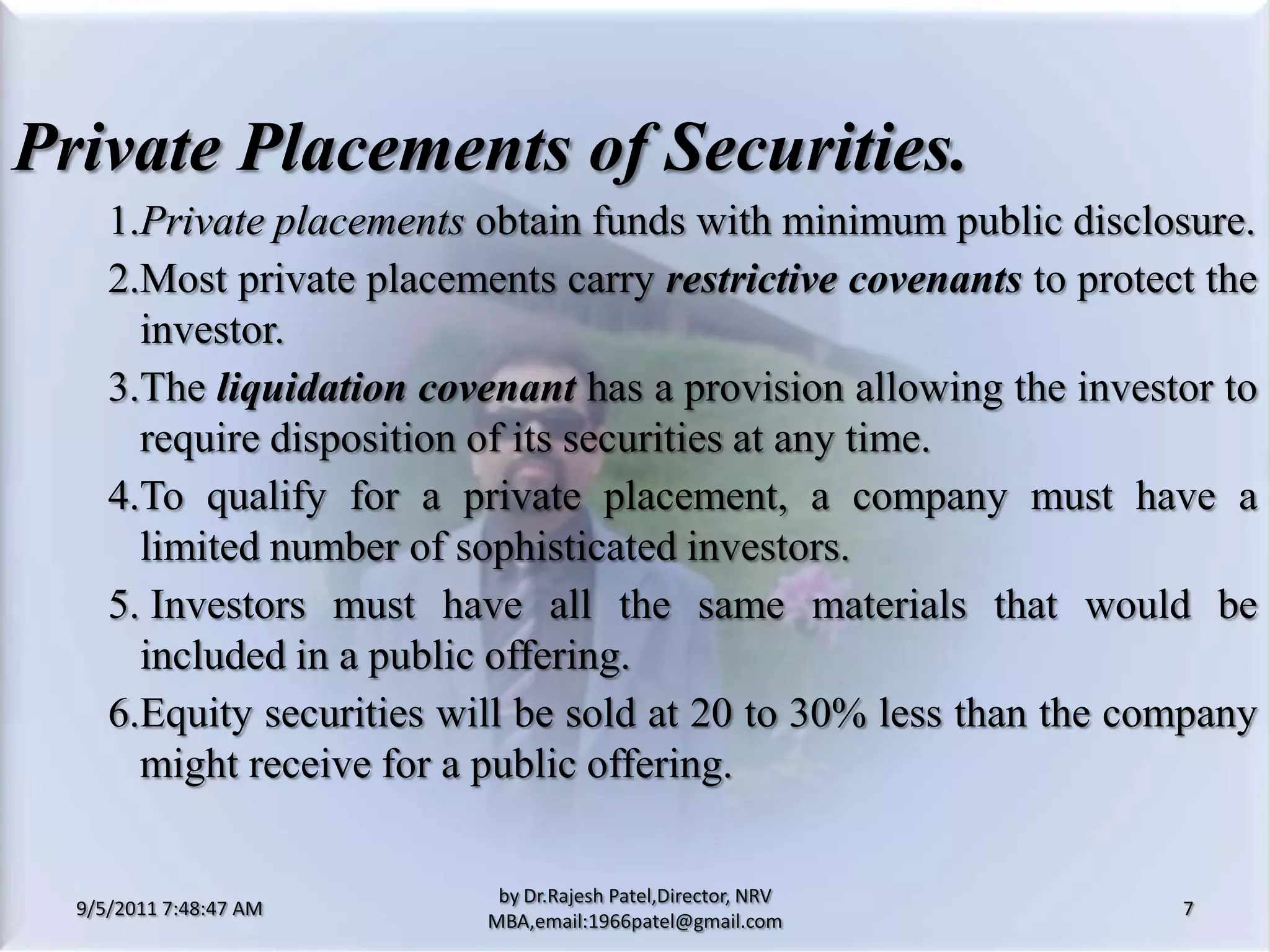 9/5/2011 8:20:25 PM7by Dr.RajeshPatel,Director, NRV MBA,email:1966patel@gmail.comPrivate Placements of Securities.			1.	Private placements obtain funds with minimum public disclosure.			2.	Most private placements carry restrictive covenants to protect the investor.			3.	The liquidation covenant has a provision allowing the investor to require disposition of its securities at any time.			4.	To qualify for a private placement, a company must have a limited number of sophisticated investors.			5. 	Investors must have all the same materials that would be included in a public offering.			6.	Equity securities will be sold at 20 to 30% less than the company might receive for a public offering.