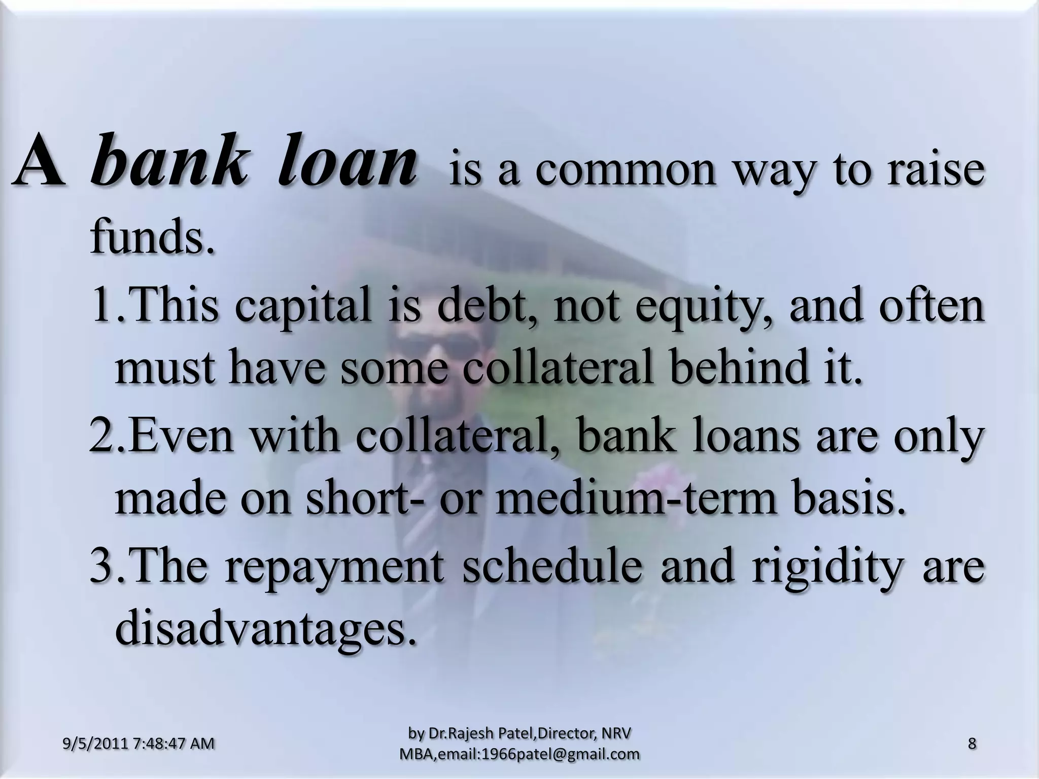 9/5/2011 8:20:25 PM8by Dr.RajeshPatel,Director, NRV MBA,email:1966patel@gmail.comA bank loanis a common way to raise funds.			1.	This capital is debt, not equity, and often must have some collateral behind it.			2.	Even with collateral, bank loans are only made on short- or medium-term basis.			3.	The repayment schedule and rigidity are disadvantages.