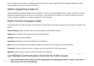 are lack of good road conditions, inadequate public transportation, water supply problems, healthcare deficiencies, and
issues related to education and law enforcement.
Gather Supporting Evidence
Get the evidence you need to present for your complaint. This can include photographic shots, videos, documents, or other
material that demonstrate the seriousness of the problem. Solid evidence will support your stand and make your time the
context is giving the politician-in-charge a clear picture of the situation.
Draft a Formal Complaint Letter
The development of a well-structured, and organized complaint letter is the basic component. The format for the letter could
be this:
Date and Address: Begin the letter with the date followed by the MP’s/MLA’s address.
Subject Line: A brief and clear subject line summarizing the issue.
Salutation: Politely greet the MP/MLA.
Introduction: Introduce yourself and indicate your constituency.
Body: Specify the identified issue alongside its effects on society and the evidence you have addressed.
Conclusion: Demand particular actions or disposal and offer your help for further discussions.
Signature: Finish it with your name, contact information, and signature.
Use Multiple Communication Channels for Public Issues
Making use of alternative ways of making sure the complaint gets to the right people is better. Though, a formal letter is
still useful. These can be any of the following:
Get Support
 