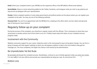 Email: Direct your complaint email to your MP/MLA at the respective office of the MP’s/MLA’s official email address.
Social Media: Share on social networking platforms like Twitter, Facebook, and Instagram what you wish to say publicly and
tag and set up dialogues with your representative.
Portals: Online complaint systems of some state governments and political parties are the places where you can register your
complaint on the web. You may use one of the following methods.
Personal Visit: You can fix an appointment with the MP/MLA for a meeting at the office which can be a direct and personal
way of having your issue resolved.
Regularly follow up on your complaint
During the process of the complaint, you should be in regular contact with the officials. This is necessary to show them your
seriousness in penalty actions and to force them to act on it. Politely inquire about the status of your complaint and any
progress made.
Involvement with the Community
Mobilize community support for your cause. Collective action is the most powerful way to bring about change. You can form a
group of people and hold regular meetings to which you will prepare a petition to take to the local media to help get the
message out. The more complaints, the higher the chance it will resolve by the administration.
Be Unpredictable Yet Not Rude
Be persistent all through the complaint process. Nonetheless, continue to use a friendly approach when you send your emails.
It is very easy to ruin your efforts and exclude your representative by being too rude. So, be kind but firm.
Bottom Line
Get Support
 