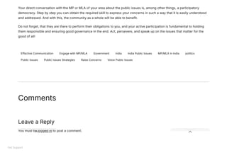 Your direct conversation with the MP or MLA of your area about the public issues is, among other things, a participatory
democracy. Step by step you can obtain the required skill to express your concerns in such a way that it is easily understood
and addressed. And with this, the community as a whole will be able to benefit.
Do not forget, that they are there to perform their obligations to you, and your active participation is fundamental to holding
them responsible and ensuring good governance in the end. Act, persevere, and speak up on the issues that matter for the
good of all!
Effective Communication Engage with MP/MLA Government india India Public Issues MP/MLA in India politics
Public Issues Public Issues Strategies Raise Concerns Voice Public Issues
Comments
Leave a Reply
You must be logged in to post a comment.
Get Support
 