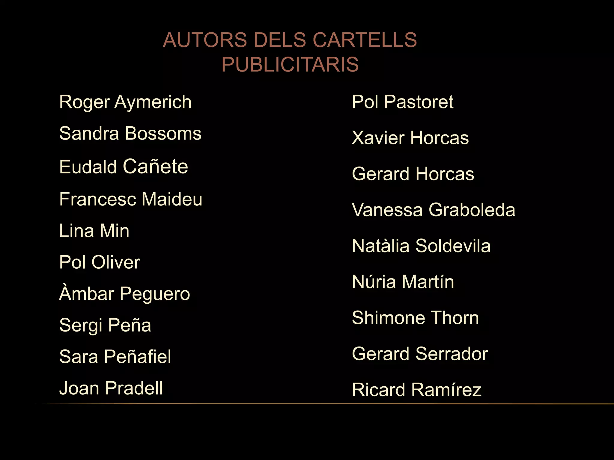 AUTORS DELS CARTELLS
PUBLICITARIS
Roger Aymerich

Pol Pastoret

Sandra Bossoms

Xavier Horcas

Eudald Cañete

Gerard Horcas

Francesc Maideu

Lina Min
Pol Oliver
Àmbar Peguero

Vanessa Graboleda
Natàlia Soldevila
Núria Martín

Sergi Peña

Shimone Thorn

Sara Peñafiel

Gerard Serrador

Joan Pradell

Ricard Ramírez

 