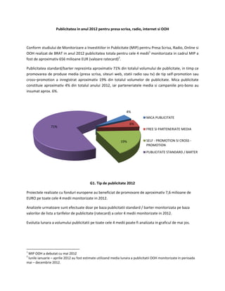Publicitatea in anul 2012 pentru presa scrisa, radio, internet si OOH



Conform studiului de Monitorizare a Investitiilor in Publicitate (MIP) pentru Presa Scrisa, Radio, Online si
OOH realizat de BRAT in anul 2012 publicitatea totala pentru cele 4 medii1 monitorizata in cadrul MIP a
fost de aproximativ 656 milioane EUR (valoare ratecard)2.

Publicitatea standard/barter reprezinta aproximativ 71% din totalul volumului de publicitate, in timp ce
promovarea de produse media (presa scrisa, siteuri web, statii radio sau tv) de tip self-promotion sau
cross–promotion a inregistrat aproximativ 19% din totalul volumelor de publicitate. Mica publicitate
constituie aproximativ 4% din totalul anului 2012, iar parteneriatele media si campaniile pro-bono au
insumat aprox. 6%.




                                                                    4%
                                                                                 MICA PUBLICITATE
                                                                      6%
                71%
                                                                                 FREE SI PARTENERIATE MEDIA


                                                                19%              SELF - PROMOTION SI CROSS -
                                                                                 PROMOTION
                                                                                 PUBLICITATE STANDARD / BARTER




                                           G1. Tip de publicitate 2012

Proiectele realizate cu fonduri europene au beneficiat de promovare de aproximativ 7,6 milioane de
EURO pe toate cele 4 medii monitorizate in 2012.

Analizele urmatoare sunt efectuate doar pe baza publicitatii standard / barter monitorizata pe baza
valorilor de lista a tarifelor de publicitate (ratecard) a celor 4 medii monitorizate in 2012.

Evolutia lunara a volumului publicitatii pe toate cele 4 medii poate fi analizata in graficul de mai jos.




1
 MIP OOH a debutat cu mai 2012
2
 lunile ianuarie – aprilie 2012 au fost estimate utilizand media lunara a publicitatii OOH monitorizate in perioada
mai – decembrie 2012.
 