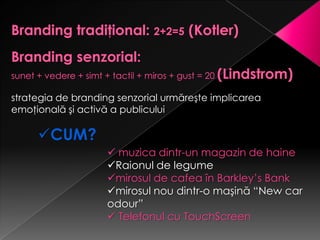 strategia de branding senzorial urmăreşte implicarea
emoţională şi activă a publicului

     CUM?
                    muzica dintr-un magazin de haine
                   Raionul de legume
                   mirosul de cafea în Barkley’s Bank
                   mirosul nou dintr-o maşină “New car
                   odour”
                    Telefonul cu TouchScreen
 