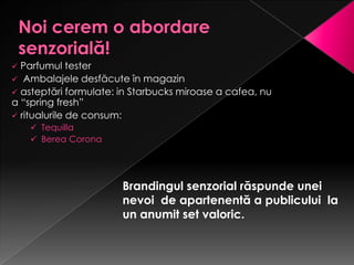  Parfumul tester
 Ambalajele desfăcute în magazin
 asteptări formulate: in Starbucks miroase a cafea, nu
a “spring fresh”
 ritualurile de consum:
     Tequilla
     Berea Corona




                       Brandingul senzorial răspunde unei
                       nevoi de apartenentă a publicului la
                       un anumit set valoric.
 