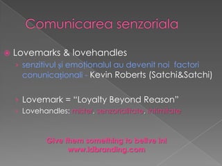    Lovemarks & lovehandles
    › senzitivul și emoţionalul au devenit noi factori
      conunicaționali - Kevin Roberts (Satchi&Satchi)


    › Lovemark = “Loyalty Beyond Reason”
    › Lovehandles: mister, senzorialitate, intimitate



             Give them something to belive in!
                   www.idbranding.com
 