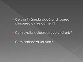  Ce s-ar întâmpla dacă ar disparea
  atingerea dintre oameni?

 Cum explici culoarea roşie unui orb?

 Cum dansează un surd?
 