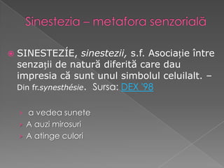    SINESTEZÍE, sinestezii, s.f. Asociație între
    senzații de natură diferită care dau
    impresia că sunt unul simbolul celuilalt. –
    Din fr.synesthésie. Sursa: DEX '98


    › a vedea sunete
    › A auzi mirosuri
    › A atinge culori
 