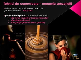 •tehnicile de comunicare au mixat în
general 2 simţuri: văz şi auz

•   publicitatea tiparită: asocieri de 2 simţuri:
       •   văz-miros; (sugestia vizuală a mirosului)
       •   văz-atingere (texturi)
       •   văz-gust (sugestia vizuală a gustului)
 