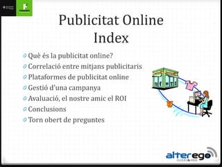 Publicitat Online
                Index
0 Què és la publicitat online?
0 Correlació entre mitjans publicitaris
0 Plataformes de publicitat online
0 Gestió d’una campanya
0 ܲó, el nostre amic el ROI
0 Conclusions
0 Torn obert de preguntes
 